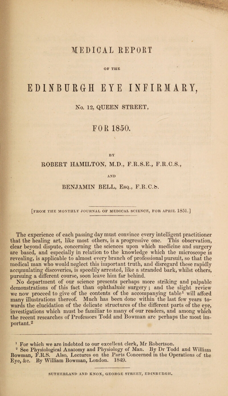 MEDICAL REPORT OF THE EDINBURGH EYE INFIRMARY, No. 12, QUEEN STREET, FOR 1850. BY ROBERT HAMILTON, M.D., F.R.S.E., F.R.C.S., AND BENJAMIN BELL, Esq., F.R.C.S. [from the monthly journal of medical science, for aprii, 1851.] The experience of each passing day must convince every intelligent practitioner that the healing art, like most others, is a progressive one. This observation, clear beyond dispute, concerning the sciences upon which medicine and surgery are based, and especially in relation to the knowledge which the microscope is revealing, is applicable to almost every branch of professional pursuit, so that the medical man who would neglect this important truth, and disregard these rapidly accumulating discoveries, is speedily arrested, like a stranded bark, whilst others, pursuing a different course, soon leave him far behind. No department of our science presents perhaps more striking and palpable demonstrations of this fact than ophthalmic surgery ; and the slight review we now proceed to give of the contents of the accompanying table1 will afford many illustrations thereof. Much has been done within the last few years to¬ wards the elucidation of the delicate structures of the different parts of the eye, investigations which must be familiar to many of our readers, and among which the recent researches of Professors Todd and Bowman are perhaps the most im¬ portant.2 1 For which we are indebted to our excellent clerk, Mr Robertson. 2 See Physiological Anatomy and Physiology of Man. By Dr Todd and William Bowman, F.R.S. Also, Lectures on the Parts Concerned in the Operations of the Eye, &c. By William Bowman, London. 1849. SUTHERLAND AND KNOX, GEORGE STREET, EDINBURGH.