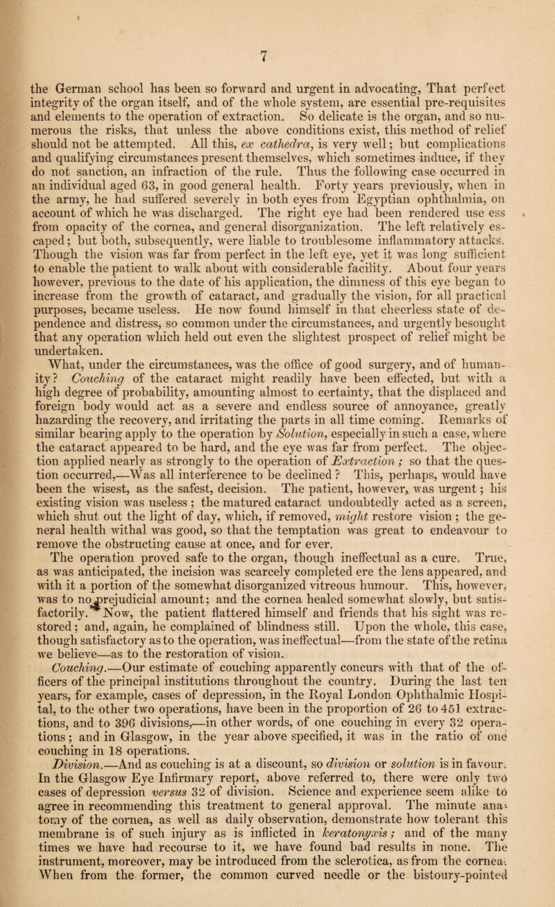 f 7 the German school has been so forward and urgent in advocating, That perfect integrity of the organ itself, and of the whole system, are essential pre-requisites and elements to the operation of extraction. So delicate is the organ, and so nu¬ merous the risks, that unless the above conditions exist, this method of relief should not be attempted. All this, ex cathedra, is very well; but complications and qualifying circumstances present themselves, which sometimes induce, if they do not sanction, an infraction of the rule. Thus the following case occurred in an individual aged 63, in good general health. Forty years previously, when in the army, he had suffered severely in both eyes from Egyptian ophthalmia, on account of which he was discharged. The right eye had been rendered use ess from opacity of the cornea, and general disorganization. The left relatively es¬ caped; but both, subsequently, were liable to troublesome inflammatory attacks. Though the vision was far from perfect in the left eye, yet it was long sufficient to enable the patient to walk about with considerable facility. About four years however, previous to the date of his application, the dimness of this eye began to increase from the growth of cataract, and gradually the vision, for all practical purposes, became useless. He now found himself in that cheerless state of de¬ pendence and distress, so common under the circumstances, and urgently besought that any operation which held out even the slightest prospect of relief might be undertaken. What, under the circumstances, was the office of good surgery, and of human¬ ity? Couching of the cataract might readily have been effected, but with a high degree of probability, amounting almost to certainty, that the displaced and foreign body would act as a severe and endless source of annoyance, greatly hazarding the recovery, and irritating the parts in all time coming. Remarks of similar bearing apply to the operation by Solution, especially in such a case, where the cataract appeared to be hard, and the eye was far from perfect. The objec¬ tion applied nearly as strongly to the operation of Extraction; so that the ques¬ tion occurred,—Was all interference to be declined ? This, perhaps, would have been the wisest, as the safest, decision. The patient, however, was urgent; his existing vision was useless ; the matured cataract undoubtedly acted as a screen, which shut out the light of day, which, if removed, might restore vision ; the ge¬ neral health withal was good, so that the temptation was great to endeavour to remove the obstructing cause at once, and for ever. The operation proved safe to the organ, though ineffectual as a cure. True, as was anticipated, the incision was scarcely completed ere the lens appeared, and with it a portion of the somewhat disorganized vitreous humour. This, however, was to no prejudicial amount; and the cornea healed somewhat slowly, but satis¬ factorily. Now, the patient flattered himself and friends that his sight was re¬ stored ; and, again, he complained of blindness still. Upon the whole, this case, though satisfactory as to the operation, was ineffectual—from the state of the retina we believe—as to the restoration of vision. Couching.—Our estimate of couching apparently concurs with that of the of¬ ficers of the principal institutions throughout the country. During the last ten years, for example, cases of depression, in the Royal London Ophthalmic Hospi¬ tal, to the other two operations, have been in the proportion of 26 to 451 extrac¬ tions, and to 396 divisions,—in other words, of one couching in every 32 opera¬ tions ; and in Glasgow, in the year above specified, it was in the ratio of one couching in 18 operations. Division.—And as couching is at a discount, so division or solution is in favour. In the Glasgow Eye Infirmary report, above referred to, there were only two cases of depression versus 32 of division. Science and experience seem alike to agree in recommending this treatment to general approval. The minute ana*, tomy of the cornea, as well as daily observation, demonstrate how tolerant this membrane is of such injury as is inflicted in keratonyxis; and of the many times we have had recourse to it, we have found bad results in none. The instrument, moreover, may be introduced from the sclerotica, as from the cornea-. When from the former, the common curved needle or the bistoury-pointed