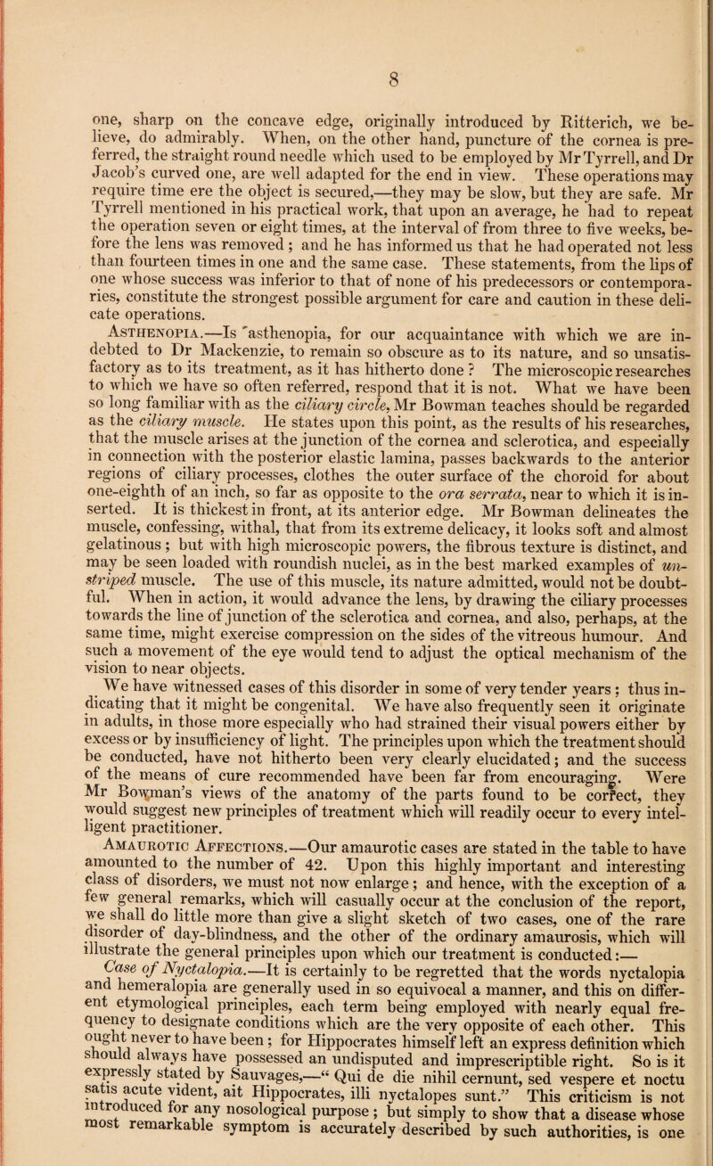 one, sharp on the concave edge, originally introduced by Ritterich, we be¬ lieve, do admirably. When, on the other hand, puncture of the cornea is pre¬ ferred, the straight round needle which used to be employed by Mr Tyrrell, and Dr Jacob’s curved one, are well adapted for the end in view. These operations may require time ere the object is secured,—they may be slow, but they are safe. Mr Tyrrell mentioned in his practical work, that upon an average, he had to repeat the operation seven or eight times, at the interval of from three to five weeks, be¬ fore the lens was removed ; and he has informed us that he had operated not less than fourteen times in one and the same case. These statements, from the lips of one whose success was inferior to that of none of his predecessors or contempora¬ ries, constitute the strongest possible argument for care and caution in these deli¬ cate operations. Asthenopia.—Is 'asthenopia, for our acquaintance with which we are in¬ debted to Dr Mackenzie, to remain so obscure as to its nature, and so unsatis¬ factory as to its treatment, as it has hitherto done ? The microscopic researches to which we have so often referred, respond that it is not. What we have been so long familiar with as the ciliary circle, Mr Bowman teaches should be regarded as the ciliary muscle. He states upon this point, as the results of his researches, that the muscle arises at the junction of the cornea and sclerotica, and especially in connection with the posterior elastic lamina, passes backwards to the anterior regions of ciliary processes, clothes the outer surface of the choroid for about one-eighth of an inch, so far as opposite to the ora serrata, near to which it is in¬ serted. It is thickest in front, at its anterior edge. Mr Bowman delineates the muscle, confessing, withal, that from its extreme delicacy, it looks soft and almost gelatinous ; but with high microscopic powers, the fibrous texture is distinct, and may be seen loaded with roundish nuclei, as in the best marked examples of un¬ striped muscle. The use of this muscle, its nature admitted, would not be doubt¬ ful. When in action, it would advance the lens, by drawing the ciliary processes towards the line of junction of the sclerotica and cornea, and also, perhaps, at the same time, might exercise compression on the sides of the vitreous humour. And such a movement of the eye would tend to adjust the optical mechanism of the vision to near objects. We have witnessed cases of this disorder in some of very tender years : thus in¬ dicating that it might be congenital. We have also frequently seen it originate in adults, in those more especially who had strained their visual powers either by excess or by insufficiency of light. The principles upon which the treatment should be conducted, have not hitherto been very clearly elucidated; and the success of the means of cure recommended have been far from encouraging. Were Mr Bowman’s views of the anatomy of the parts found to be corfect, they would suggest new principles of treatment which will readily occur to every intel¬ ligent practitioner. Amaurotic Affections.—Our amaurotic cases are stated in the table to have amounted to the number of 42. Upon this highly important and interesting class of disorders, we must not now enlarge; and hence, with the exception of a few general remarks, which will casually occur at the conclusion of the report, we shall do little more than give a slight sketch of two cases, one of the rare disorder of day-blindness, and the other of the ordinary amaurosis, which will illustrate the general principles upon which our treatment is conducted:— Case of Nyctalopia.—It is certainly to be regretted that the words nyctalopia and hemeralopia are generally used in so equivocal a manner, and this on differ¬ ent etymological principles, each term being employed with nearly equal fre¬ quency to designate conditions which are the very opposite of each other. This ought never to have been ; for Hippocrates himseff left an express definition which s ould always have possessed an undisputed and imprescriptible right. So is it expressly stated by Sauvages,—Qui de die nihil cernunt, sed vespere et noctu satis acute vident, ait Hippocrates, illi nyctalopes sunt.” This criticism is not introduced tor any nosological purpose; but simply to show that a disease whose most remarkable symptom is accurately described by such authorities, is one