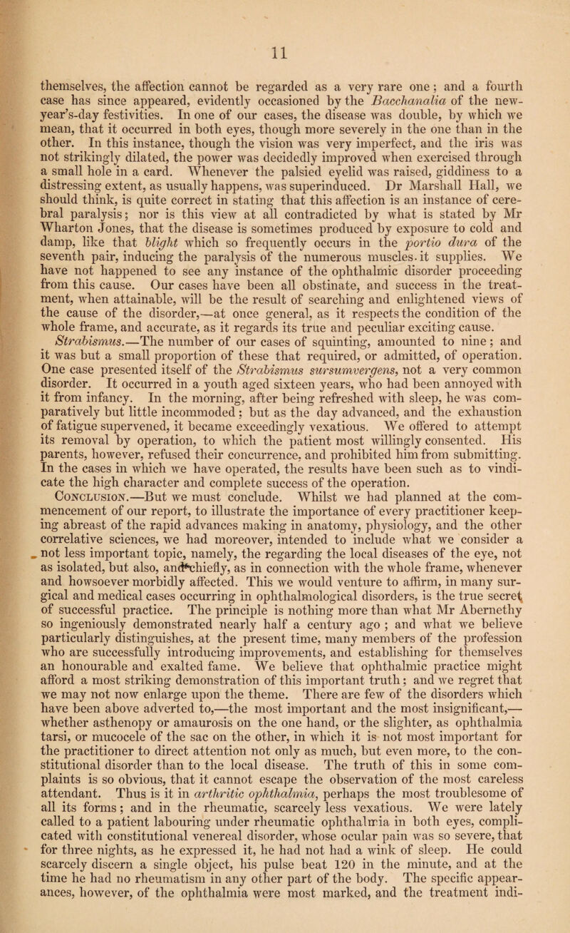 themselves, the affection cannot be regarded as a very rare one; and a fourth case has since appeared, evidently occasioned by the Bacchanalia of the new- year’s-day festivities. In one of our cases, the disease was double, by which we mean, that it occurred in both eyes, though more severely in the one than in the other. In this instance, though the vision was very imperfect, and the iris was not strikingly dilated, the power was decidedly improved when exercised through a small hole in a card. Whenever the palsied eyelid was raised, giddiness to a distressing extent, as usually happens, was superinduced. Dr Marshall Hall, we should think, is quite correct in stating that this affection is an instance of cere¬ bral paralysis; nor is this view at all contradicted by what is stated by Mr Wharton Jones, that the disease is sometimes produced by exposure to cold and damp, like that blight which so frequently occurs in the portio dura of the seventh pair, inducing the paralysis of the numerous muscles.it supplies. We have not happened to see any instance of the ophthalmic disorder proceeding from this cause. Our cases have been all obstinate, and success in the treat¬ ment, wThen attainable, will be the result of searching and enlightened views of the cause of the disorder,—at once general, as it respects the condition of the whole frame, and accurate, as it regards its true and peculiar exciting cause. Strabismus.—The number of our cases of squinting, amounted to nine ; and it was but a small proportion of these that required, or admitted, of operation. One case presented itself of the Strabismus sursumvergens, not a very common disorder. It occurred in a youth aged sixteen years, who had been annoyed with it from infancy. In the morning, after being refreshed with sleep, he was com¬ paratively but little incommoded; but as the day advanced, and the exhaustion of fatigue supervened, it became exceedingly vexatious. We offered to attempt its removal by operation, to which the patient most willingly consented. His parents, however, refused their concurrence, and prohibited him from submitting. In the cases in which we have operated, the results have been such as to vindi¬ cate the high character and complete success of the operation. Conclusion.—But we must conclude. Whilst we had planned at the com¬ mencement of our report, to illustrate the importance of every practitioner keep¬ ing abreast of the rapid advances making in anatomy, physiology, and the other correlative sciences, we had moreover, intended to include what we consider a not less important topic, namely, the regarding the local diseases of the eye, not as isolated, but also, and**chiefly, as in connection with the whole frame, whenever and howsoever morbidly affected. This we would venture to affirm, in many sur¬ gical and medical cases occurring in ophthalmological disorders, is the true secret of successful practice. The principle is nothing more than what Mr Abernethy so ingeniously demonstrated nearly half a century ago ; and what we believe particularly distinguishes, at the present time, many members of the profession who are successfully introducing improvements, and establishing for themselves an honourable and exalted fame. We believe that ophthalmic practice might afford a most striking demonstration of this important truth; and we regret that we may not now enlarge upon the theme. There are few of the disorders which have been above adverted to,—the most important and the most insignificant,— whether asthenopy or amaurosis on the one hand, or the slighter, as ophthalmia tarsi, or mucocele of the sac on the other, in which it is not most important for the practitioner to direct attention not only as much, but even more, to the con¬ stitutional disorder than to the local disease. The truth of this in some com¬ plaints is so obvious, that it cannot escape the observation of the most careless attendant. Thus is it in arthritic ophthalmia, perhaps the most troublesome of all its forms; and in the rheumatic, scarcely less vexatious. We were lately called to a patient labouring under rheumatic ophthalmia in both eyes, compli¬ cated with constitutional venereal disorder, whose ocular pain was so severe, that for three nights, as he expressed it, he had not had a wink of sleep. He could scarcely discern a single object, his pulse beat 120 in the minute, and at the time he had no rheumatism in any other part of the body. The specific appear¬ ances, however, of the ophthalmia were most marked, and the treatment indi-