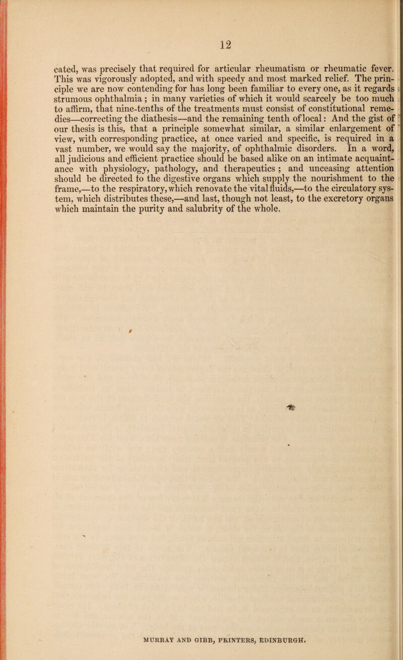 cated, was precisely that required for articular rheumatism or rheumatic fever. This was vigorously adopted, and with speedy and most marked relief. The prin¬ ciple we are now contending for has long been familiar to every one, as it regards strumous ophthalmia ; in many varieties of which it would scarcely be too much to affirm, that nine-tenths of the treatments must consist of constitutional reme¬ dies—correcting the diathesis—and the remaining tenth of local: And the gist of our thesis is this, that a principle somewhat similar, a similar enlargement of view, with corresponding practice, at once varied and specific, is required in a vast number, we would say the majority, of ophthalmic disorders. In a word, all judicious and efficient practice should be based alike on an intimate acquaint¬ ance with physiology, pathology, and therapeutics ; and unceasing attention should be directed to the digestive organs which supply the nourishment to the frame,—to the respiratory, which renovate the vital fluids,—to the circulatory sys¬ tem, which distributes these,—and last, though not least, to the excretory organs which maintain the purity and salubrity of the whole. g MURRAV AND GIBB, PRINTERS, EDINBURGH,