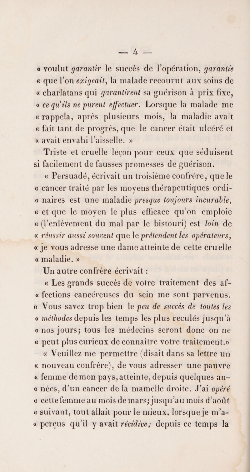 « voulut garantir le succès de l’opération, garantie « que l’on exigeait, la malade recourut aux soins de « charlatans qui garantirent sa guérison à prix fixe, « ce quils ne purent effectuer. Lorsque la malade me « rappela, après plusieurs mois, la maladie avait « fait tant de progrès, que le cancer était ulcéré et c( avait envahi l’aisselle. » Tl •iste et cruelle leçon pour ceux que séduisent si facilement de fausses promesses de guérison. c( Persuadé, écrivait un troisième confrère, que le « cancer traité par les moyens thérapeutiques ordi- « naires est une maladie presque toujours incurable, « et que le moyen le plus efficace qu’on emploie « (l’enlèvement du mal par le bistouri) est loin de « réussir aussi souvent que le prétendent les opérateurs, « je vous adresse une dame atteinte de cette cruelle « maladie. » Un autre confrère écrivait : c< Les grands succès de votre traitement des af- « fections cancéreuses du sein me sont parvenus. « Vous savez trop bien le peu de succès de toutes les « méthodes depuis les temps les plus reculés jusqu’à «nos jours; tous les médecins seront donc on ne « peut plus curieux de connaître votre traitement.» « Veuillez me permettre (disait dans sa lettre un « nouveau confrère), de vous adresser une pauvre « femme démon pays,atteinte,depuis quelques an- « nées, d’un cancer de la mamelle droite. J’ai opéré « cette femme au mois de mars; jusqu’au mois d’août « suivant, tout allait pour le mieux, lorsque je m’a- « perçus qu’il y avait récidive; depuis ce temps la