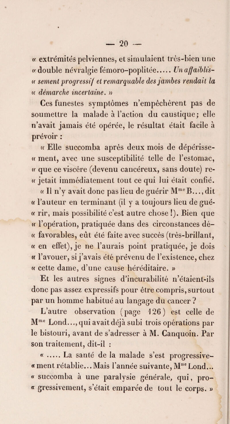 « « extrémités pelviennes, et simulaient très-bien une «double névralgie fémoro-popiitée.Un affaiblis- « sement progressif et remarquable des jambes rendait la « démarche incertaine. » Ces funestes symptômes n’empêchèrent pas de soumettre la malade à l’action du caustique; elle n’avait jamais été opérée, le résultat était facile à prévoir : « Elle succomba après deux mois de dépérisse- « ment, avec une susceptibilité telle de l’estomac, « que ce viscère (devenu cancéreux, sans doute) re- « jetait immédiatement tout ce qui lui était confié. « Il n’y avait donc pas lieu de guérir B..., dit « l’auteur en terminant (il y a toujours lieu de gué- « rir, mais possibilité c’est autre chose !). Bien que « l’opération, pratiquée dans des circonstances dé- (( favorables, eût été faite avec succès (très-brillant, « en effet), je ne l’aurais point pratiquée, je dois « l’avouer, si j’avais été prévenu de l’existence, chez « cette dame, d’une cause héréditaire. » Et les autres signes d’incurabilité n’étaient-ils donc pas assez expressifs pour être compris, surtout par un homme habitué au langage du cancer ? L’autre observation ( page 126 ) est celle de M”® Lond..., qui avait déjà subi trois opérations par le bistouri, avant de s’adresser à M. Canquoin. Par son traitement, dit-il : «.La santé de la malade s’est progressive- « ment rétablie...Mais l’année suivante, Lond... « succomba à une paralysie générale, qui, pro- « gressivement, s’était emparée de tout le corps. »