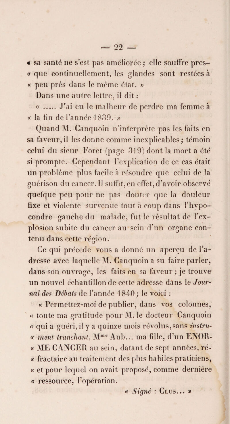 « sa santé ne s’est pas améliorée ; elle souffre pres- « que continuellement, les glandes sont restées à « peu prés dans le même état. » Dans une autre lettre, il dit : « . J’ai eu le malheur de perdre ma femme à cc la fin de Tannée 1839. » Quand M. Canquoin n’interprète pas les faits en sa faveur,il les donne comme inexplicables; témoin celui du sieur Foret (page 319) dont la mort a été si prompte. Cependant Texplication de ce cas était un problème plus facile à résoudre que celui de la guérison du cancer. 11 suffit, en effet, d’avoir observé quelque peu pour ne pas douter que la douleur fixe et violente survenue tout à coup dans Thypo- condre gauche du malade, fut le résultat de Tex- plosion subite du cancer au sein d’un organe con¬ tenu dans cette région. Ce qui précède vous a donné un aperçu de Ta- dresse avec laquelle M. Canquoin a su faire parler, dans son ouvrage, les faits en sa faveur ; je trouve un nouvel échantillon de cette adresse dans le Jour¬ nal des Débats de Tannée 1840 ; le voici : « Perrnettez-moi de publier, dans vos colonnes, ' « toute ma gratitude pour M. le docteur Canquoin « qui a guéri, il y a quinze mois révolus, sans instru¬ it ment tranchant, M”® Au b... ma fille, d’un ENOR- C( ME CANCER au sein, datant de sept années, ré- c( fractaire au traitement des plus habiles praticiens, « et pour lequel on avait proposé, comme dernière a ressource, l’opération. « Signé : Crus... »