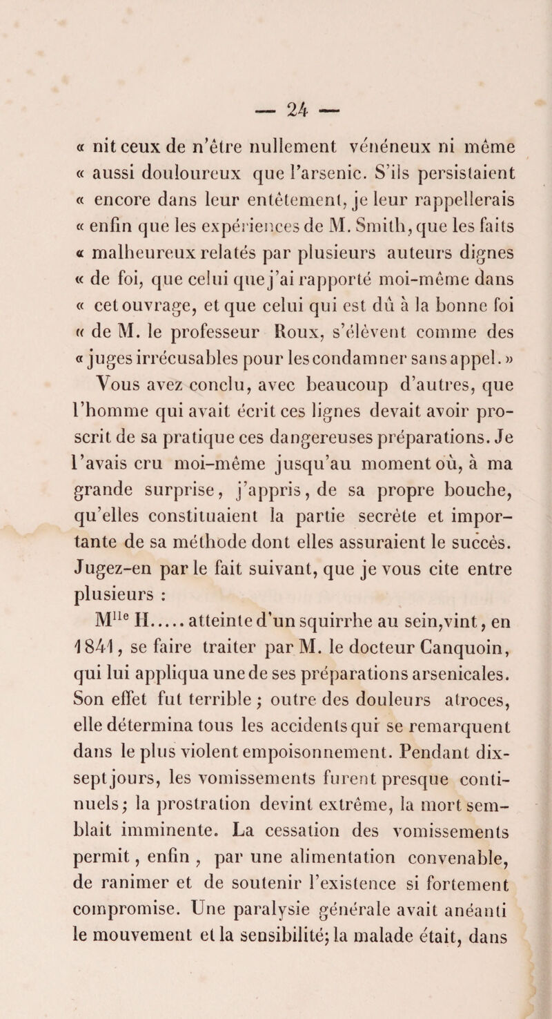 a nitceuxde n'être nullement venëneux ni même « aussi douloureux que Farsenic. S’ils persistaient « encore dans leur entêtement, je leur rappellerais « enfin que les expériences de M. Smith, que les faits « malheureux relatés par plusieurs auteurs dignes « de foi, que celui que j’ai rapporté moi-même dans « cet ouvrage, et que celui qui est dû à la bonne foi (( de M. le professeur Roux, s’élèvent comme des «juges irrécusables pour les condamner sansappel. » Vous avez conclu, avec beaucoup d’autres, que l’homme qui avait écrit ces lignes devait avoir pro¬ scrit de sa pratique ces dangereuses préparations. Je l’avais cru moi-même jusqu’au moment où, à ma grande surprise, j’appris, de sa propre bouche, qu’elles constituaient la partie secréte et impor¬ tante de sa méthode dont elles assuraient le succès. Jugez-en parle fait suivant, que je vous cite entre plusieurs : H.atteinte d’un squirrhe au sein,vint, en 1841, se faire traiter par M. le docteur Canquoin, qui lui appliqua une de ses préparations arsenicales. Son effet fut terrible ; outre des douleurs atroces, elle détermina tous les accidents qui se remarquent dans le plus violent empoisonnement. Pendant dix- sept jours, les vomissements furent presque conti¬ nuels; la prostration devint extrême, la mort sem¬ blait imminente. La cessation des vomissements permit, enfin , par une alimentation convenable, de ranimer et de soutenir l’existence si fortement compromise. Une paralysie générale avait anéanti le mouvement et la sensibilité; la malade était, dans