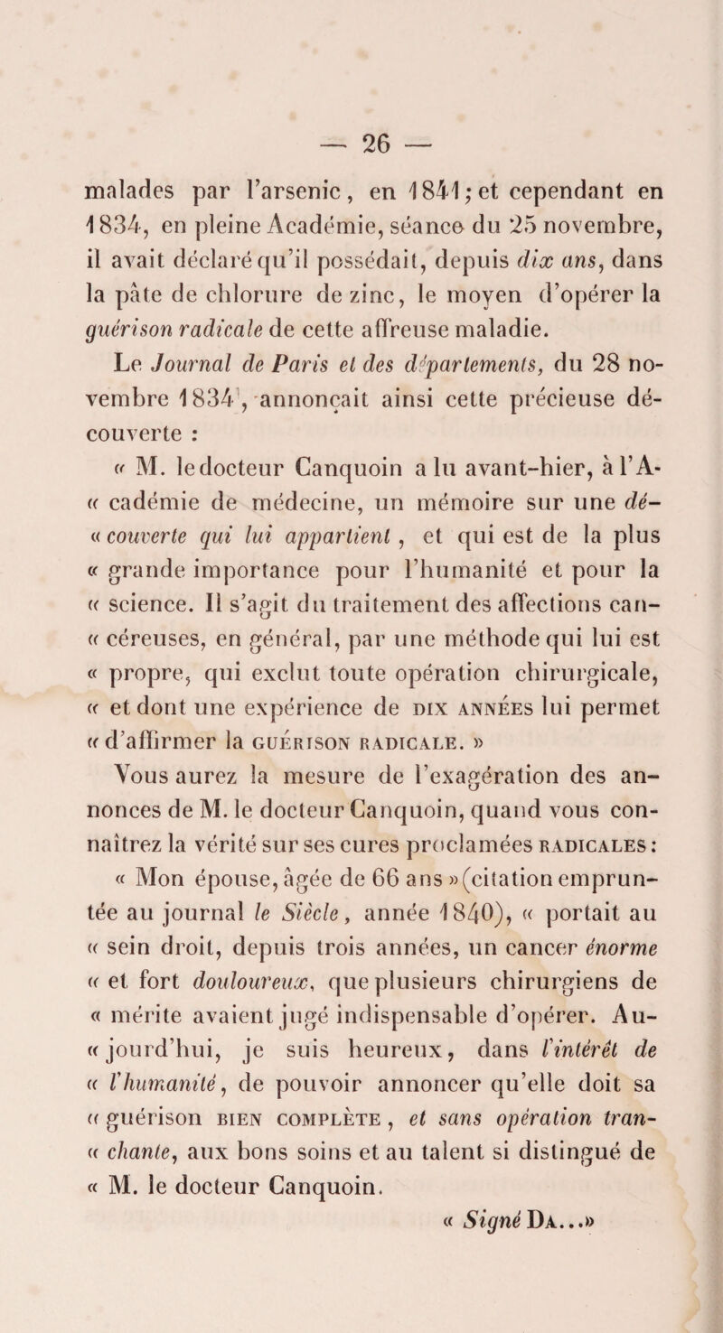 malades par Farsenic , en i 841 ; et cependant en 1834, en pleine Académie, séance du 25 novembre, il avait déclaré qu’il possédait, depuis dix ans, dans la pâte de chlorure de zinc, le moyen d’opérer la guérison radicale de cette afTreuse maladie. Le Journal de Paris et des ddparlements, du 28 no¬ vembre 1834 , annonçait ainsi cette précieuse dé¬ couverte : « M. ledocteur Canquoin alu avant-hier, àl’A- « cadémie de médecine, un mémoire sur une dé- (( couverte gui lui appartient , et qui est de la plus « grande importance pour rhumanité et pour la « science. Il s’agit du traitement des afîections can- (( céreuses, en général, par une méthode qui lui est « propre, qui exclut toute opération chirurgicale, Cf et dont une expérience de dix années lui permet Cf d’affirmer la guérison radicale. » Vous aurez la mesure de l’exagération des an¬ nonces de M. le docteur Canquoin, quand vous con¬ naîtrez la vérité sur ses cures proclamées radicales : « Mon épouse, âgée de 66 ans «(citationemprun¬ tée au journal le Siècle, année 1840), cc portait au (c sein droit, depuis trois années, un cancer énorme Cf et fort douloureux, que plusieurs chirurgiens de « mérite avaient jugé indispensable d’opérer. Au- cf jourd’hui, je suis heureux, dans l'intérêt de Cf lhumanité, de pouvoir annoncer qu’elle doit sa cc guérison bien complète , et sans opération tran- ce chante, aux bons soins et au talent si distingué de « M. le docteur Canquoin. (c S igné B k.,,»