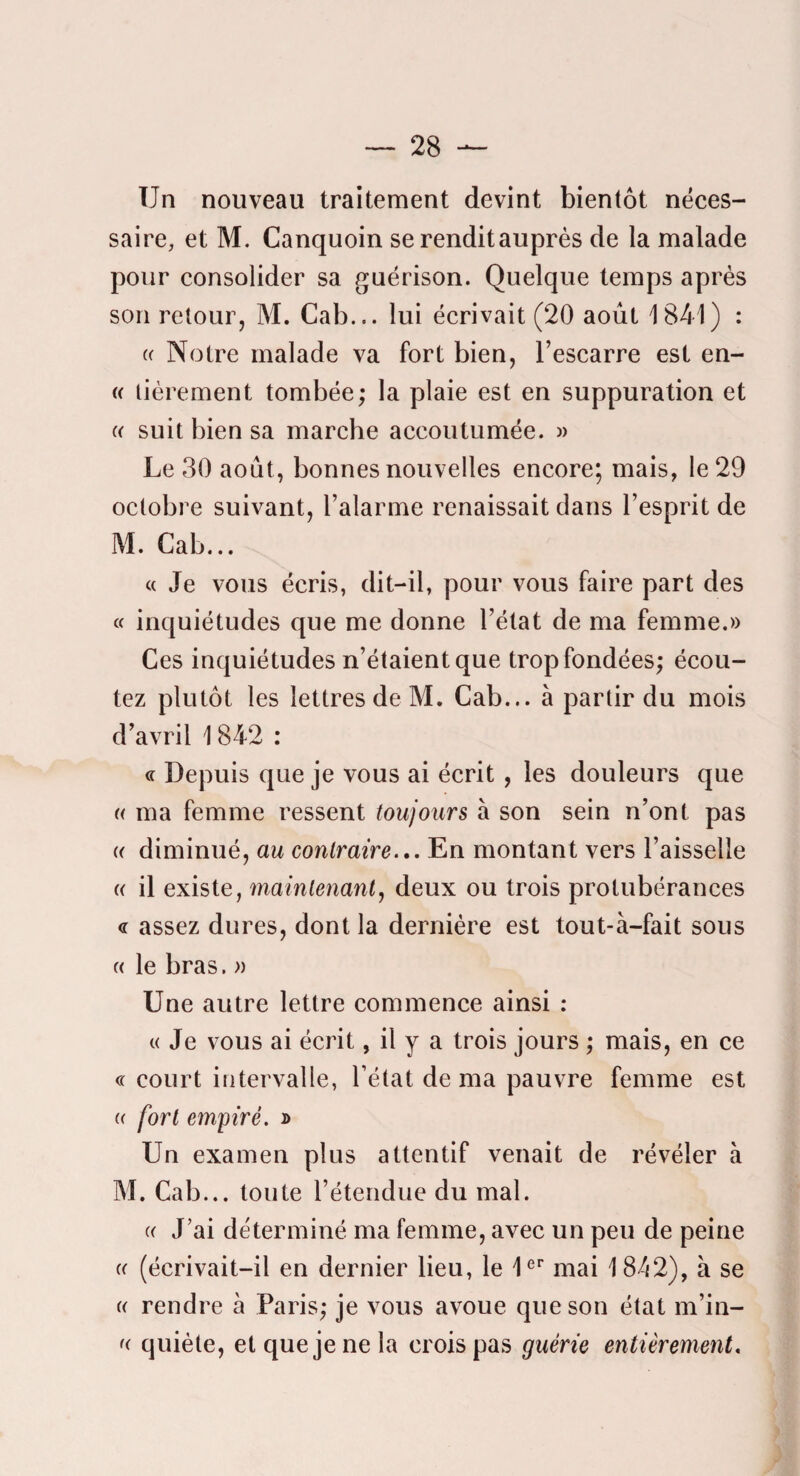 Un nouveau traitement devint bientôt néces¬ saire, et M. Canquoin se rendit auprès de la malade pour consolider sa guérison. Quelque temps après son retour, M. Cab... lui écrivait (20 août 1841) : (c Notre malade va fort bien, l’escarre est en- (( lièrement tombée; la plaie est en suppuration et (( suit bien sa marche accoutumée. » Le 30 août, bonnes nouvelles encore; mais, le 29 octobre suivant, l’alarme renaissait clans l’esprit de M. Cab... « Je vous écris, dit-il, pour vous faire part des « inquiétudes que me donne l’état de ma femme.» Ces inquiétudes n’étaient que trop fondées; écou¬ tez plutôt les lettres de M. Cab... à partir du mois d’avril 1842 : « Depuis que je vous ai écrit , les douleurs que « ma femme ressent toujours à son sein n’ont pas (( diminué, au contraire.,. En montant vers l’aisselle (( il existe, maintenant, deux ou trois protubérances <r assez dures, dont la dernière est tout-à-fait sous (( le bras. » Une autre lettre commence ainsi : t( Je vous ai écrit, il y a trois jours ; mais, en ce « court intervalle, l’état de ma pauvre femme est « fort empiré, d Un examen plus attentif venait de révéler à M. Cab... toute l’étendue du mal. « J’ai déterminé ma femme, avec un peu de peine « (écrivait-il en dernier lieu, le U*’ mai 1842), à se « rendre à Paris; je vous avoue que son état m’in- <( quiète, etquejenela crois pas guérie entièrement.