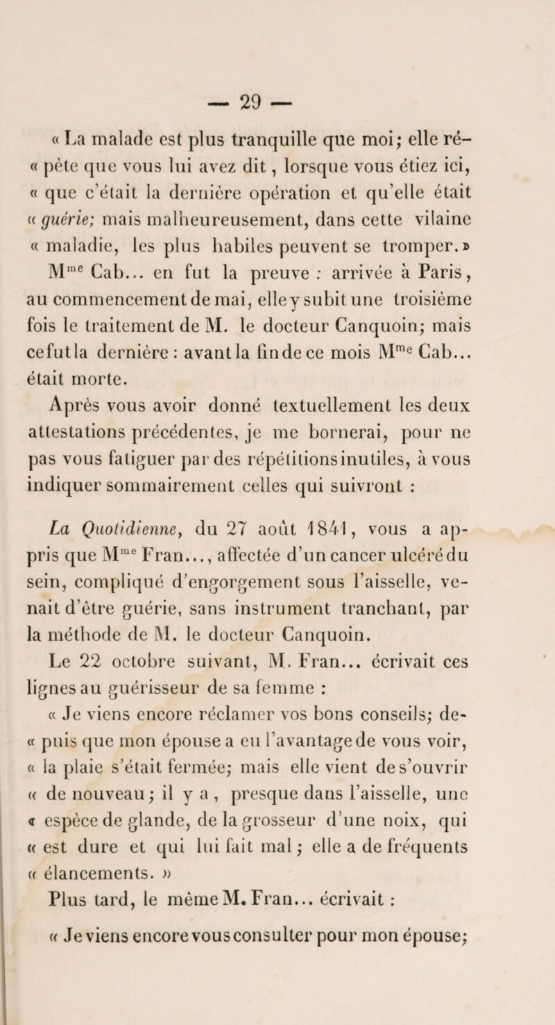 « La malade est plus tranquille que moi; elle ré- « j)ète que vous lui avez dit, lorsque vous étiez ici, « que c’était la dernière opération et qu’elle était (( guérie; mais malheureusement, dans cette vilaine «maladie, les plus habiles peuvent se tromper.» Cab... en fut la preuve : arrivée à Paris, au commencement de mai, elley subit une troisième fois le traitement de M. le docteur Canquoin; mais cefutla dernière: avantla tindece mois M'® Cab... était morte. Après vous avoir donné textuellement les deux attestations précédentes, je me bornerai, pour ne pas vous fatiguer par des répétitionsinutiles, avons indiquer sommairement celles qui suivront : La Quotidienne y du 27 août 1841, vous a ap¬ pris que M°Fran..., affectée d’un cancer ulcérédu sein, compliqué d’engorgement sous l’aisselle, ve¬ nait d’être guérie, sans instrument tranchant, par la méthode de M. le docteur Canquoin. Le 22 octobre suivant, ]\L Fran... écrivait ces lignes au guérisseur de sa femme : « Je viens encore réclamer vos bons conseils; de- « puis (jue mon épouse a eu l’avantage de vous voir, « la plaie s’était fermée; mais elle vient de s’ouvrir « de nouveau; il y a , presque dans Faisselle, une <r espèce de glande, de la grosseur d’une noix, qui (( est dure et qui lui fait mal ; elle a de fréquents i « élancements. » I Plus tard, le même M. Fran... écrivait : c( deviens encore vous consulter pour mon épouse;