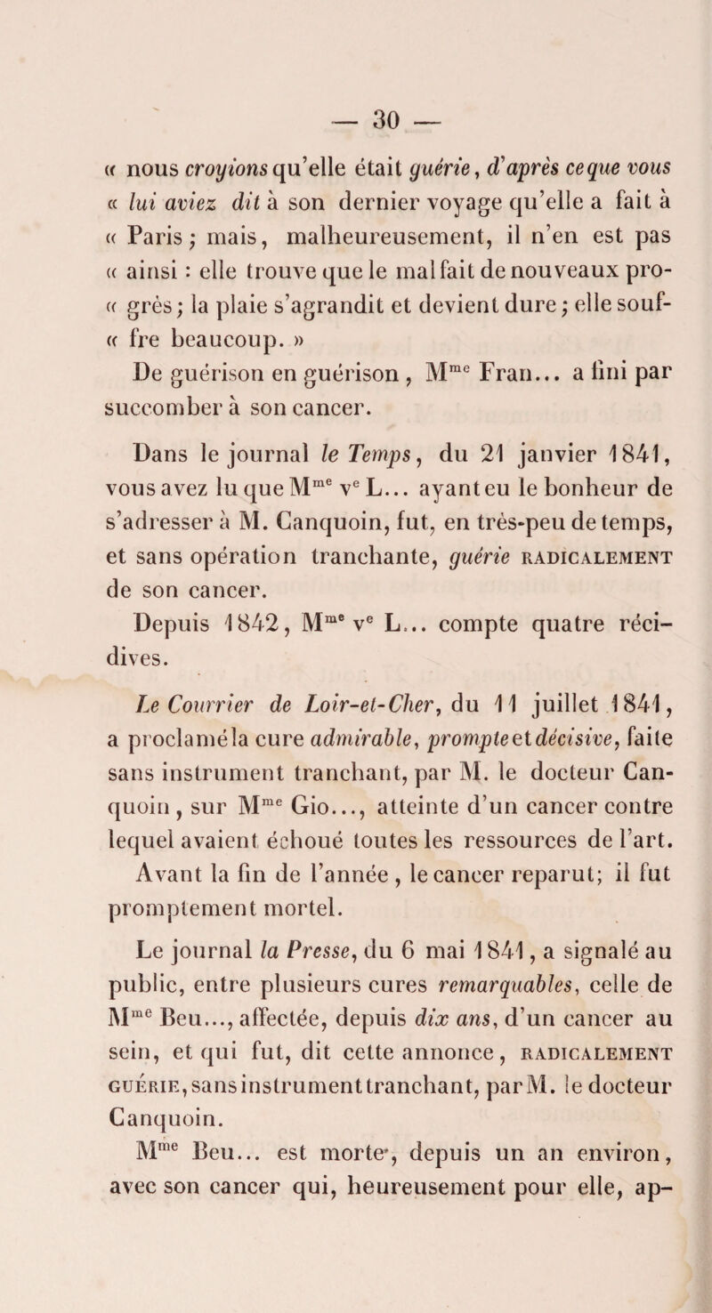 « nous croyions qu elle était guérie^ d'après ceque vous « lui aviez dit à son dernier voyage qu’elle a fait à (( Paris; mais, malheureusement, il n’en est pas (( ainsi : elle trouve que le mal fait de nouveaux pro- (( grés ; la plaie s’agrandit et devient dure ; elle souf- (( fre beaucoup. » De guérison en guérison , Fran... a tîni par succomber à son cancer. Dans le journal le Temps ^ du 21 janvier 1841, vous avez lu que v® L... ayant eu le bonheur de s’adresser à M. Canquoin, fut, en très-peu de temps, et sans opération tranehante, guérie radicalement de son cancer. Depuis 1842, v® L... compte quatre réci¬ dives. Le Courrier de Loir-et-Cher, du 11 juillet 1841, a proclaméla cure ad77iirahle, prompte et décisive, faite sans instrument tranchant, par M. le docteur Can- quüin , sur M“® Gio..., atteinte d’un cancer contre lequel avaient échoué toutes les ressources de l’art. Avant la fin de l’année , le cancer reparut; il fut promptement mortel. Le journal la Presse, du 6 mai 1841, a signalé au public, entre plusieurs cures remarquables, celle de M«ie j^eu..., affectée, depuis dix ans, d’un cancer au sein, et qui fut, dit cette annonce, radicalement GUERIE, sans instrument tranchant, parM. le docteur Canquoin. Mme ]30y_ morte*, depuis un an environ, avec son cancer qui, heureusement pour elle, ap-