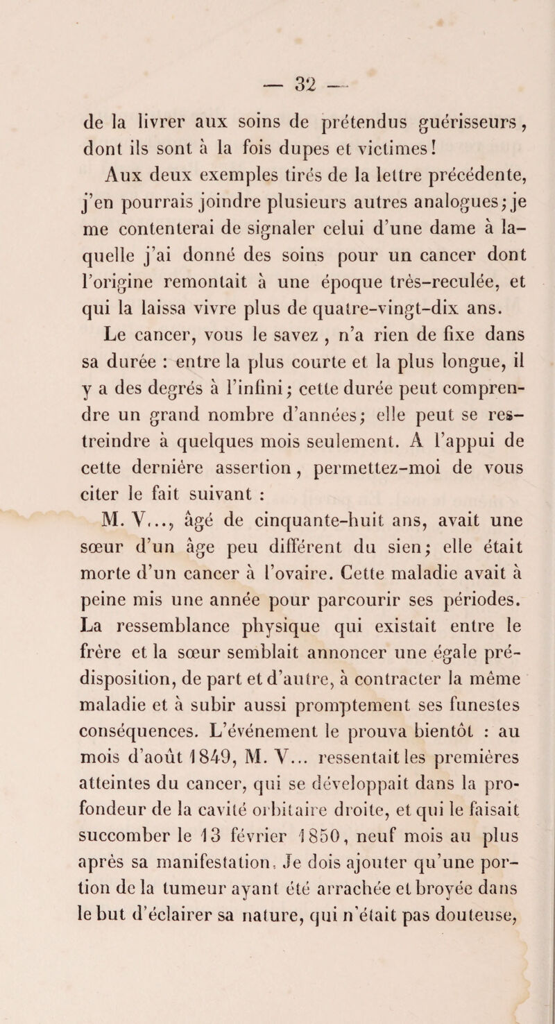 de la livrer aux soins de prétendus guérisseurs, dont ils sont à la fois dupes et victimes! Aux deux exemples tirés de la lettre précédente, j’en pourrais joindre plusieurs autres analogues; je me contenterai de signaler celui d’une dame à la¬ quelle j’ai donné des soins pour un cancer dont l’origine remontait à une époque très-reculée, et qui la laissa vivre plus de quatre-vingt-dix ans. Le cancer, vous le savez , n’a rien de fixe dans sa durée : entre la plus courte et la plus longue, il y a des degrés à l’infini ; cette durée peut compren¬ dre un grand nombre d’années ; elle peut se res¬ treindre à quelques mois seulement. A l’appui de cette dernière assertion , permettez-moi de vous citer le fait suivant : M. V,..j âgé de cinquante-huit ans, avait une sœur d’un âge peu différent du sien; elle était morte d’un cancer à l’ovaire. Cette maladie avait à peine mis une année pour parcourir ses périodes. La ressemblance physique qui existait entre le frère et la sœur semblait annoncer une égale pré¬ disposition, de part et d’autre, à contracter la même maladie et à subir aussi promptement ses funestes conséquences. L’événement le prouva bientôt : au mois d’août 1849, M. V... ressentait les premières atteintes du cancer, qui se développait dans la pro¬ fondeur de la cavité orbitaire droite, et qui le faisait succomber le 13 février 1850, neuf mois au plus après sa manifestation, Je dois ajouter qu’une por¬ tion de la tumeur ayant été arrachée et broyée dans le but d’éclairer sa nature, qui n’était pas douteuse,