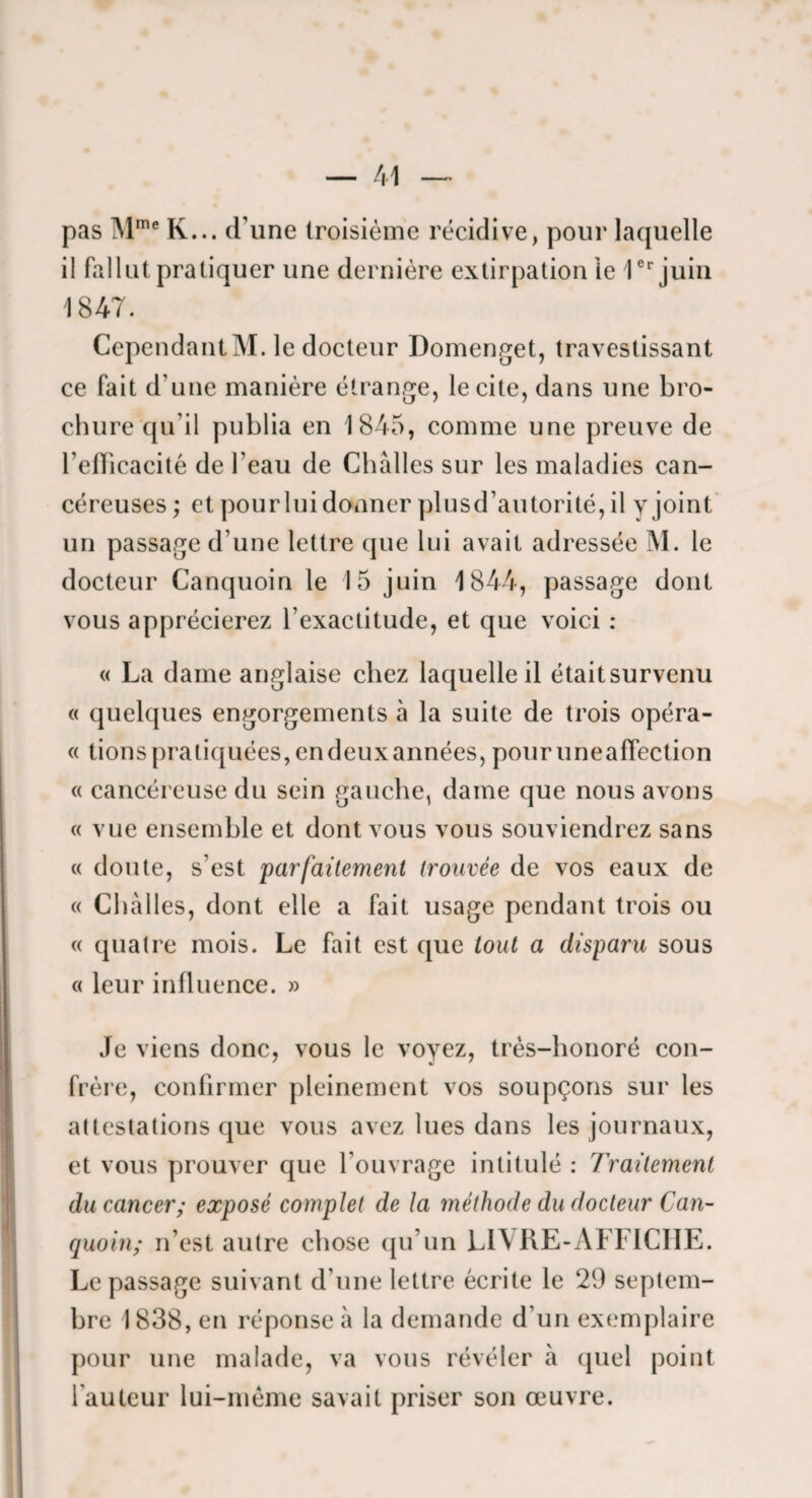 pas IM*® K... d’une troisième récidive, pour laquelle il fallut pratiquer une dernière extirpation le 1®''juiii 1847. Cependant M. le docteur Doinenget, travestissant ce fait d’une manière étrange, le cite, dans une bro¬ chure qu’il publia en 1845, comme une preuve de l’efficacité de l’eau de Chàlles sur les maladies can¬ céreuses ; et pour lui donner plusd’autorité, il y joint un passage d’une lettre que lui avait adressée M. le docteur Canquoin le 15 juin 1844, passage dont vous apprécierez l’exactitude, et que voici : « La dame anglaise chez laquelle il était survenu « quelques engorgements à la suite de trois opéra- « dons pratiquées, en deux années, pouruneaffection « cancéreuse du sein gauche, dame que nous avons « vue ensemble et dont vous vous souviendrez sans « doute, s’est 'parfaitement trouvée de vos eaux de « Chàlles, dont elle a fait usage pendant trois ou « quatre mois. Le fait est que tout a disparu sous c( leur influence. » Je viens donc, vous le voyez, très-honoré con¬ frère, confirmer pleinement vos soupçons sur les attestations que vous avez lues dans les journaux, et vous prouver que l’ouvrage intitulé : Traitement du cancer; exposé complet de la méthode du docteur Can¬ quoin; n’est autre chose qu’un L1\KE-AFFICIIE. Le passage suivant d’une lettre écrite le 29 septem¬ bre 1838, en réponse à la demande d’un exemplaire pour une malade, va vous révéler à (juel point l’auteur lui-mème savait priser son œuvre.