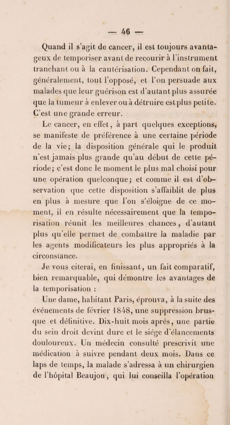 Quand il s’agit de cancer, il est toujours avanta¬ geux de temporiser avant de recourir à l’instrument tranchant ou à la cautérisation. Cependant on fait, généralement, tout l’opposé, et l’on persuade aux malades que leur guérison est d’autant plus assurée que la tumeur à enlever ou à détruire est plus petite. C’est une grande erreur. Le cancer, en effet, à part quelques exceptions, se manifeste de préférence à une certaine période de la vie; la disposition générale qui le produit n’est jamais plus grande qu’au début de cette pé¬ riode; c’est donc le moment le plus mal choisi pour une opération quelconque; et comme il est d’ob¬ servation que cette disposition s’affaiblit de plus en plus à mesure que l’on s’éloigne de ce mo¬ ment, il en résulte nécessairement que la tempo¬ risation réunit les meilleures chances, d’autant plus qu’elle permet de combattre la maladie par les agents modificateurs les plus appropriés à la circonstance. Je vous citerai, en finissant, un fait comparatif, bien remarquable, qui démontre les avantages de la temporisation : Une dame, habitant Paris, éprouva, à la suite des événements de février i848, une suppression brus¬ que et définitive. Dix-huit mois après, une partie du sein droit devint dure et le siège d’élancements douloureux. Un médecin consulté prescrivit une médication à suivre pendant deux mois. Dans ce laps de temps, la malade s’adressa à un chirurgien de l’hôpital Beaujon, qui lui conseilla l’opération