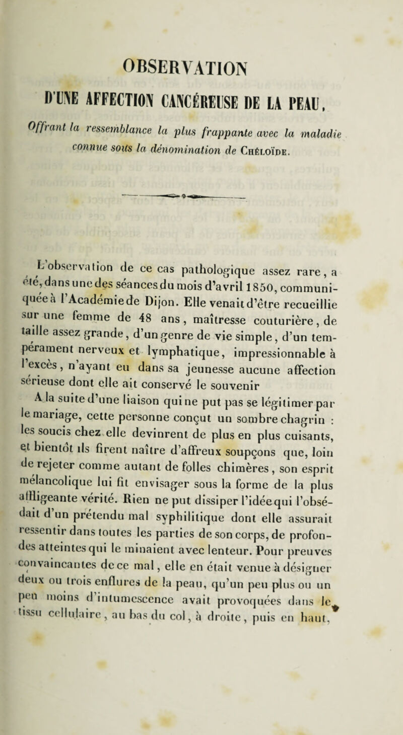 DUNE AFFECTION CANCÉREUSE DE LA PEAU, Offrant ta ressemblance la plus frappante avec la maladie connue soits la dénomination de Chéloïde. L observation de ce cas pathologique assez rare, a clé, dans une des séances du mois d’avril 1850, communi- qnéeà l’Académiede Dijon. Elle venaitd’étre recueillie sur l,ne femme de 48 ans, maîtresse couturière, de taille assez grande, d’un genre de vie simple, d’un tem¬ pérament nerveux et lymphatique, impressionnable à 1 excès , n ayant eu dans sa jeunesse aucune affection serieuse dont elle ait conservé le souvenir A la suite d’une liaison qui ne put pas se légitimer par le mariage, cette personne conçut un sombre chagrin : les soucis chez elle devinrent de plus en plus cuisants, et bientôt ils firent naître d’affreux soupçons que, loin de rejeter comme autant de folles chimères , son esprit mélancolique lui fit envisager sous la forme de la plus affligeante vérité. Rien ne put dissiper l’idéequi l’obsé- dait d un prétendu mal syphilitique dont elle assurait ressentir dans toutes les parties de son corps, de profon¬ des atteintes qui le minaient avec lenteur. Pour preuves convaincantes de ce mal, elle en était venue à désigner deux ou trois enflures de la peau, qu’un peu plus ou un peu moins d intumescence avait provoquées dans le tissu cellulaire, au bas du col, à droite, puis en haut,