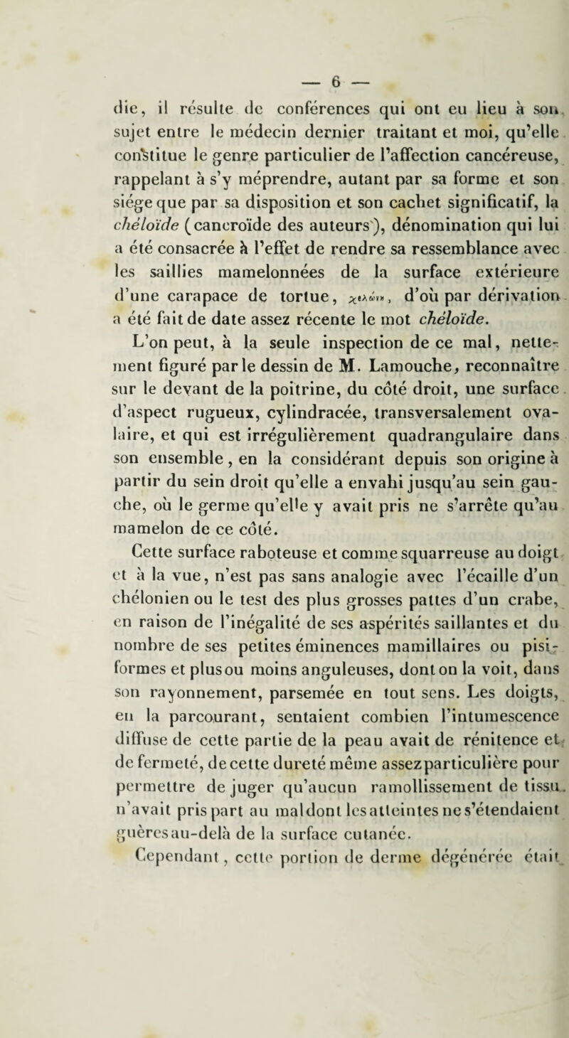 die, il résulte de conférences qui ont eu lieu à son sujet entre le médecin dernier traitant et moi, qu’elle constitue le genre particulier de l’affection cancéreuse, rappelant à s’y méprendre, autant par sa forme et son siège que par sa disposition et son cachet significatif, la chéloïde (caneroïde des auteurs), dénomination qui lui a été consacrée à l’effet de rendre sa ressemblance avec les saillies mamelonnées de la surface extérieure d’une carapace de tortue, ***«»», d’où par dérivation a été fait de date assez récente le mot chéloïde. L’on peut, à la seule inspection de ce mal, nette¬ ment figuré parle dessin de M. Lamouche, reconnaître sur le devant de la poitrine, du côté droit, une surface d’aspect rugueux, cylindracée, transversalement ova¬ laire, et qui est irrégulièrement quadrangulaire dans son ensemble, en la considérant depuis son origine à partir du sein droit qu’elle a envahi jusqu’au sein gau¬ che, où le germe qu’ehe y avait pris ne s’arrête qu’au mamelon de ce côté. Cette surface raboteuse et comme squarreuse au doigt et à la vue, n’est pas sans analogie avec l’écaille d’un chélonien ou le test des plus grosses pattes d’un crabe, en raison de l’inégalité de ses aspérités saillantes et du nombre de ses petites éminences mamillaires ou pisi¬ formes et plusou moins anguleuses, dont on la voit, dans son rayonnement, parsemée en tout sens. Les doigts, en la parcourant, sentaient combien l’intumescence diffuse de cette partie de la peau avait de rénitence et de fermeté, de cette dureté même assezparticulière pour permettre déjuger qu’aucun ramollissement de tissu, n’avait pris part au maldont lesatleintes ne s’étendaient guèresau-delà de la surface cutanée. Cependant, cette portion de derme dégénérée était