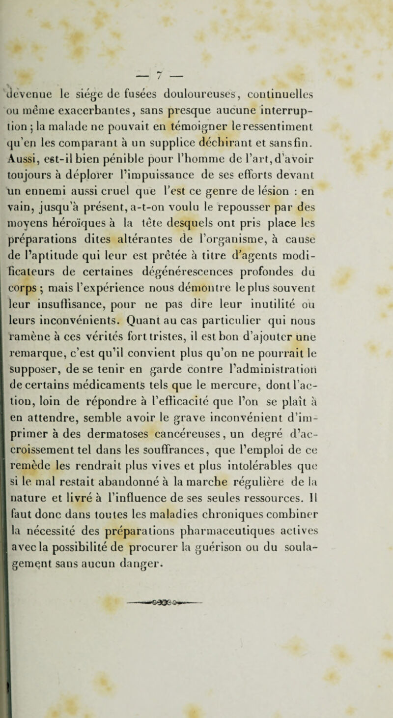 devenue le siège de fusées douloureuses, continuelles ou meme exacerbantes, sans presque aucune interrup¬ tion ; la malade ne pouvait en témoigner Pressentiment qu’en les comparant à un supplice déchirant et sans fin. Aussi, est-il bien pénible pour l’homme de l’art,d’avoir toujours à déplorer l’impuissance de ses efforts devant un ennemi aussi cruel que l’est ce genre de lésion : en vain, jusqu’à présent, a-t-on voulu le repousser par des moyens héroïques à la tète desquels ont pris place les préparations dites altérantes de l’organisme, à cause de l’aptitude qui leur est prêtée à titre d’agents modi¬ ficateurs de certaines dégénérescences profondes du corps; mais l’expérience nous démontre le plus souvent leur insuffisance, pour ne pas dire leur inutilité ou leurs inconvénients. Quant au cas particulier qui nous ramène à ces vérités fort tristes, il est bon d’ajouter une I1 remarque, c’est qu’il convient plus qu’on ne pourrait le supposer, de se tenir en garde contre l'administration | de certains médicaments tels que le mercure, dontl’ac- j lion, loin de répondre à l’efficacité que l’on se plaît à en attendre, semble avoir le grave inconvénient d’im- I primer à des dermatoses cancéreuses, un degré d’ac¬ croissement tel dans les souffrances, que l’emploi de ce I remède les rendrait plus vives et plus intolérables que I si le mal restait abandonné à la marche régulière de la I nature et livré à l’influence de ses seules ressources. 11 I faut donc dans toutes les maladies chroniques combiner | la nécessité des préparations pharmaceutiques actives I avec la possibilité de procurer la guérison ou du soula- I gemçnt sans aucun danger.