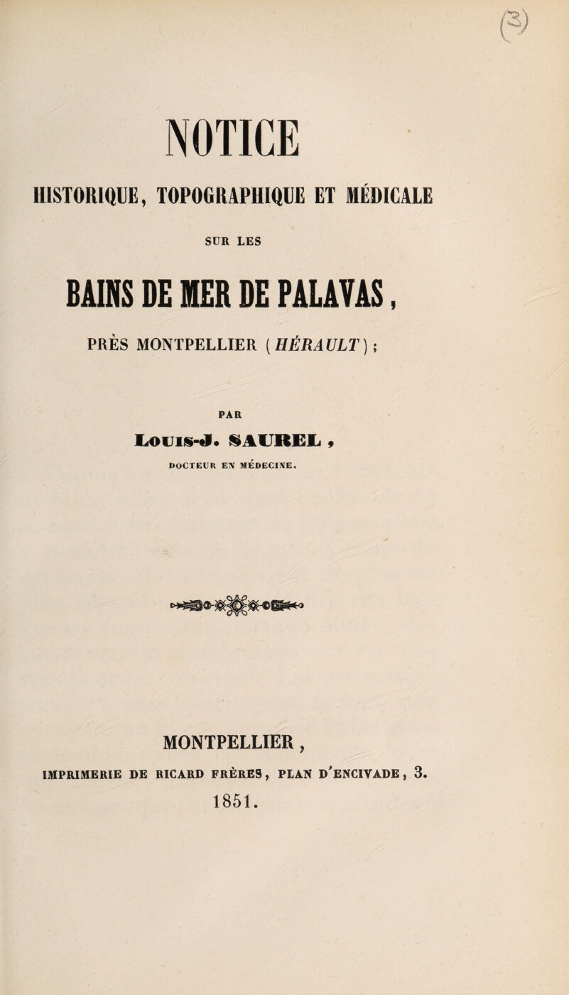 NOTICE HISTORIQUE, TOPOGRAPHIQUE ET MÉDICALE SUR LES BAINS DE HIER DE PALATAS, PRÈS MONTPELLIER ( HÉRAULT) ; Louis-tj* S AUREL 9 DOCTEUR EÎV MEDECINE, MONTPELLIER, IMPRIMERIE SE RICARD FRÈRES, PLAN D’ENCIVADE, 3. 1851.