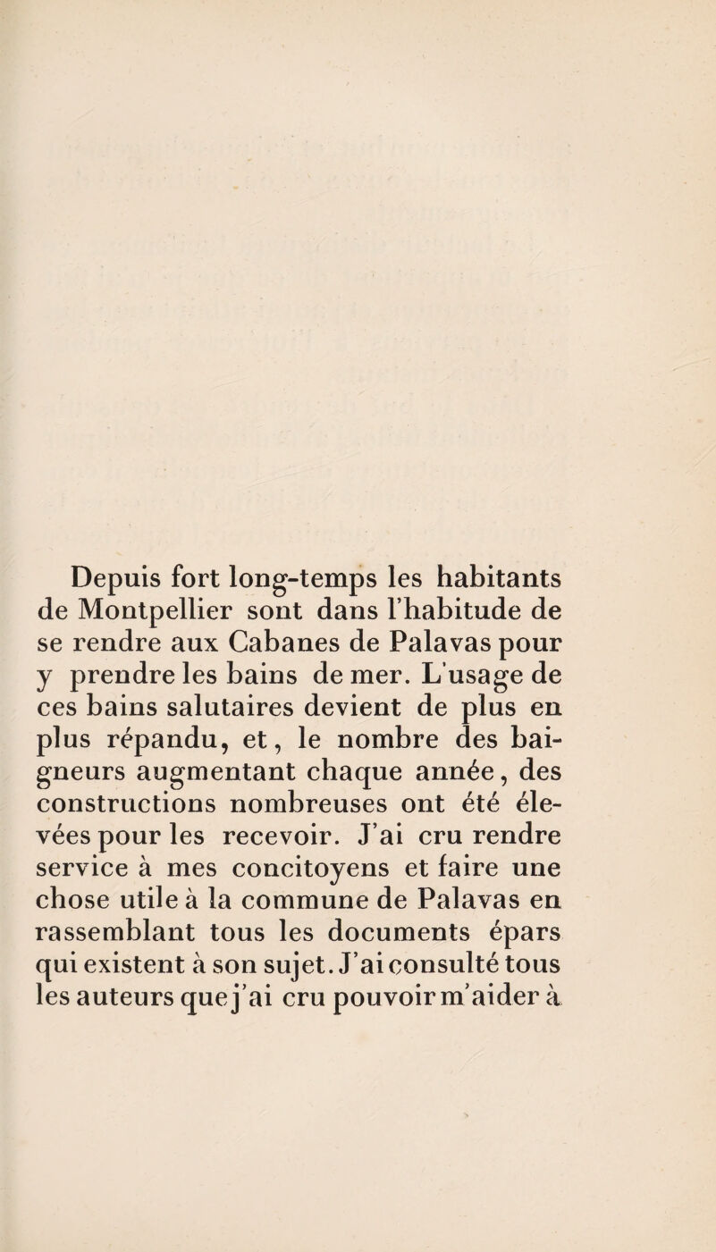 Depuis fort long-temps les habitants de Montpellier sont dans l’habitude de se rendre aux Cabanes de Palavas pour y prendre les bains de mer. L’usage de ces bains salutaires devient de plus en plus répandu, et, le nombre des bai¬ gneurs augmentant chaque année, des constructions nombreuses ont été éle¬ vées pour les recevoir. J’ai cru rendre service à mes concitoyens et faire une chose utile à la commune de Palavas en rassemblant tous les documents épars qui existent à son sujet. J’ai consulté tous les auteurs que j’ai cru pouvoir m’aider à