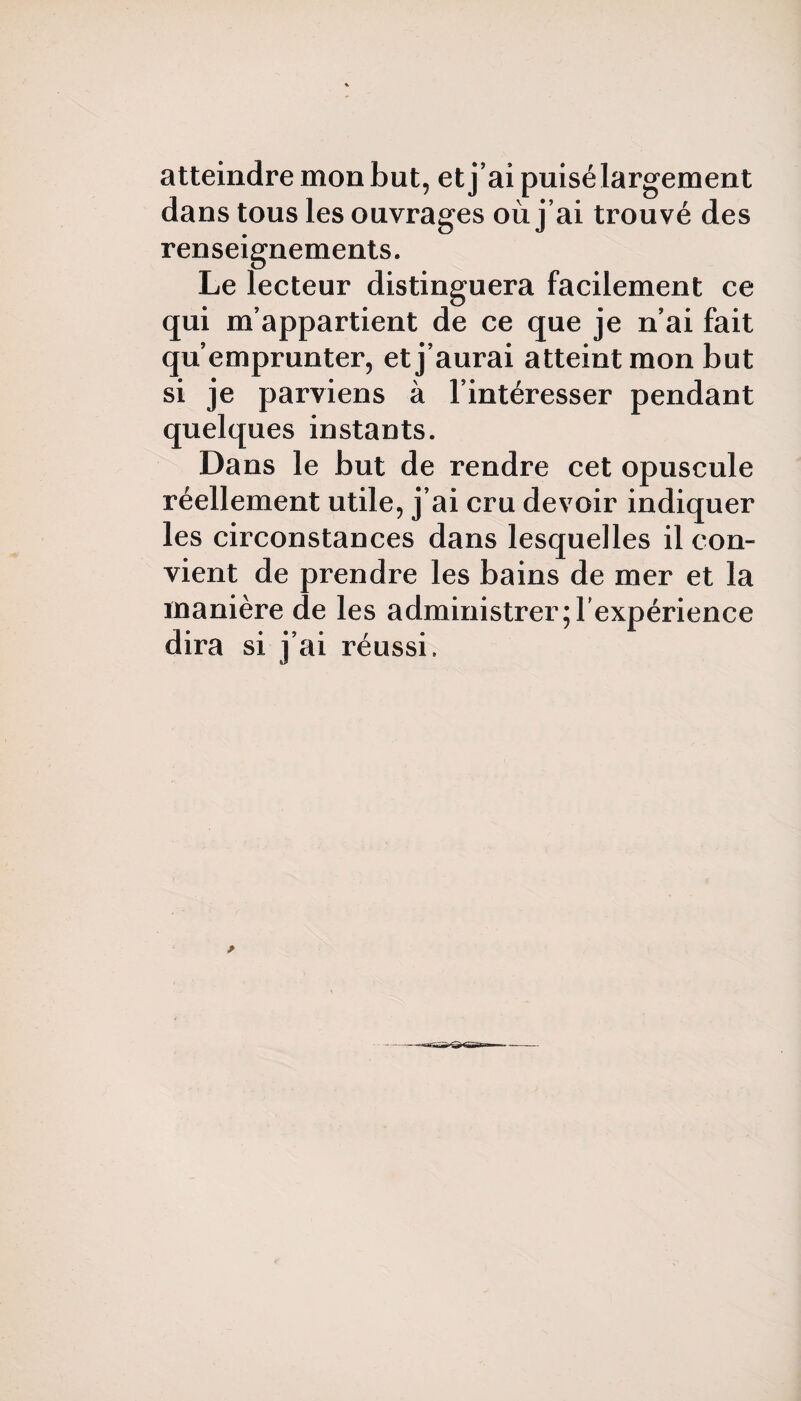 atteindre mon but, et j’ai puisé largement dans tous les ouvrages où j’ai trouvé des renseignements. Le lecteur distinguera facilement ce qui m’appartient de ce que je n’ai fait qu’emprunter, et j’aurai atteint mon but si je parviens à l’intéresser pendant quelques instants. Dans le but de rendre cet opuscule réellement utile, j’ai cru devoir indiquer les circonstances dans lesquelles il con¬ vient de prendre les bains de mer et la manière de les administrer ^ expérience dira si j’ai réussi.