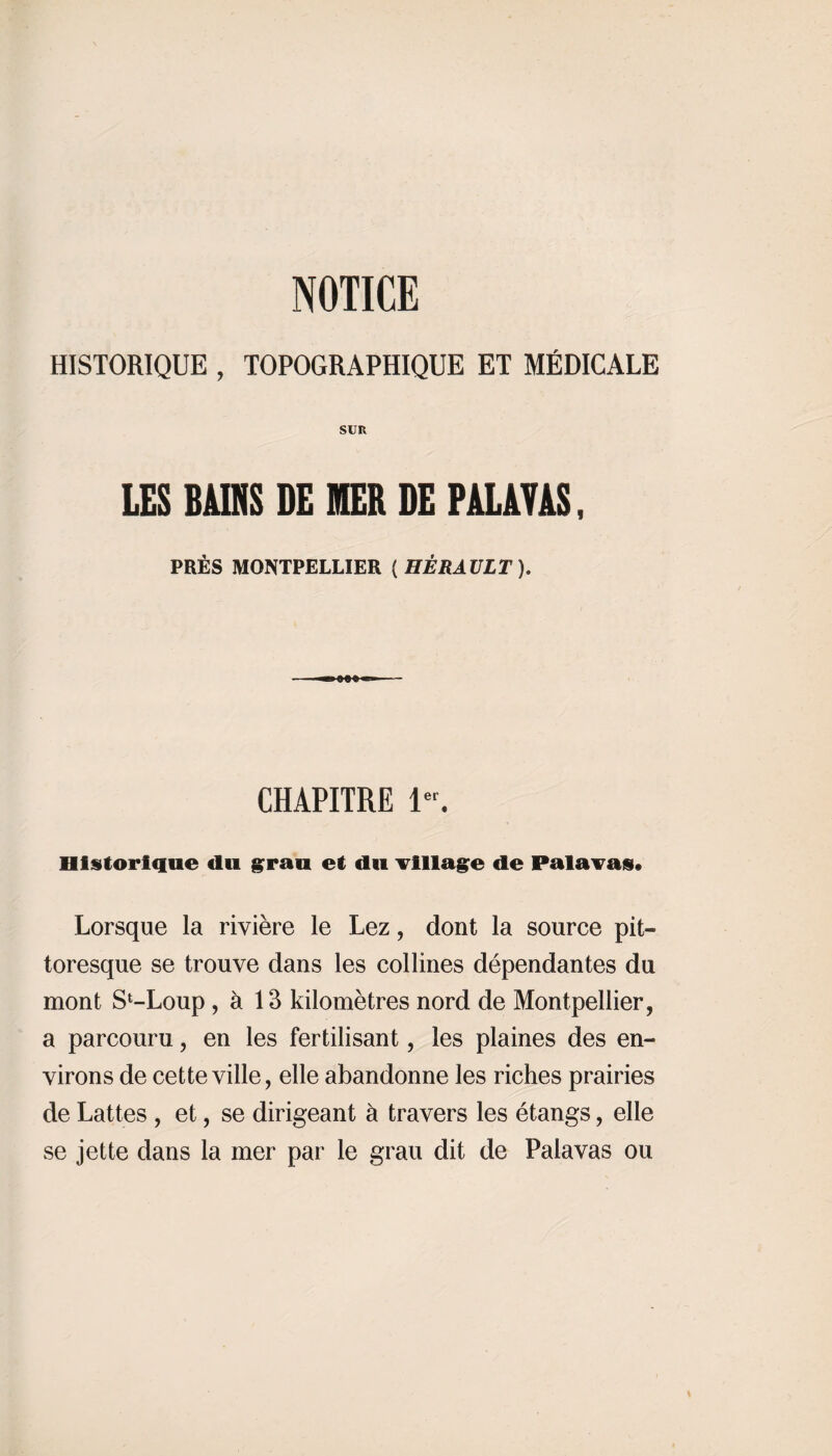 HISTORIQUE , TOPOGRAPHIQUE ET MÉDICALE SUR LES BAINS DE MER DE PALAVAS, PRÈS MONTPELLIER ( HÉRAULT). CHAPITRE 1er. Historique «lu grau et du Tillage de Palavas» Lorsque la rivière le Lez, dont la source pit¬ toresque se trouve dans les collines dépendantes du mont S^Loup , à 13 kilomètres nord de Montpellier, a parcouru, en les fertilisant, les plaines des en¬ virons de cette ville, elle abandonne les riches prairies de Lattes , et, se dirigeant à travers les étangs, elle se jette dans la mer par le grau dit de Palavas ou \