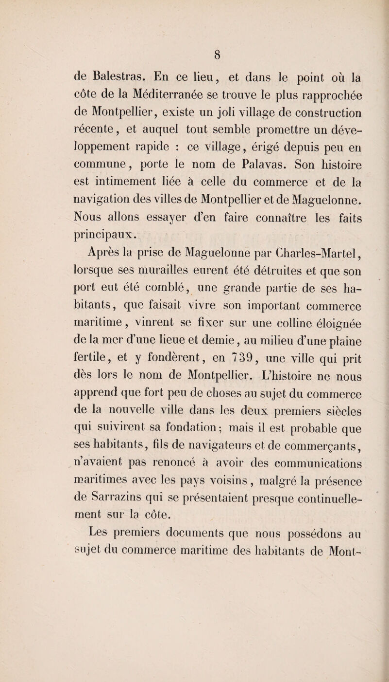 de Balestras. En ce lieu, et dans le point où la côte de la Méditerranée se trouve le plus rapprochée de Montpellier, existe un joli village de construction récente, et auquel tout semble promettre un déve¬ loppement rapide : ce village, érigé depuis peu en commune, porte le nom de Palavas. Son histoire est intimement liée à celle du commerce et de la navigation des villes de Montpellier et de Maguelonne. Nous allons essayer d’en faire connaître les faits principaux. Après la prise de Maguelonne par Charles-Martel, lorsque ses murailles eurent été détruites et que son port eut été comblé, une grande partie de ses ha¬ bitants, que faisait vivre son important commerce maritime, vinrent se fixer sur une colline éloignée de la mer d’une lieue et demie, au milieu d’une plaine fertile, et y fondèrent, en 739, une ville qui prit dès lors le nom de Montpellier. L’histoire ne nous apprend que fort peu de choses au sujet du commerce de la nouvelle ville dans les deux premiers siècles qui suivirent sa fondation ; mais il est probable que ses habitants, fils de navigateurs et de commerçants, n’avaient pas renoncé à avoir des communications maritimes avec les pays voisins, malgré la présence de Sarrazins qui se présentaient presque continuelle¬ ment sur la côte. Les premiers documents que nous possédons au sujet du commerce maritime des habitants de Mont-