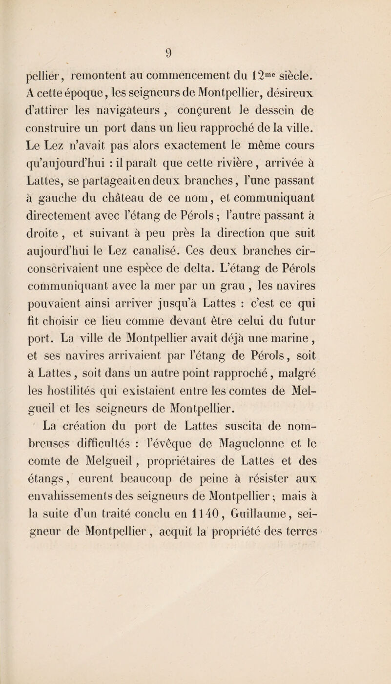 pellier, remontent au commencement du 12me siècle. A cette époque, les seigneurs de Montpellier, désireux d’attirer les navigateurs , conçurent le dessein de construire un port dans un lieu rapproché de la ville. Le Lez n’avait pas alors exactement le même cours qu’aujourd’hui : il paraît que cette rivière, arrivée à Lattes, se partageait en deux branches, Tune passant à gauche du château de ce nom, et communiquant directement avec l’étang de Pérols ; l’antre passant à droite , et suivant à peu près la direction que suit aujourd’hui le Lez canalisé. Ces deux branches cir¬ conscrivaient une espèce de delta. L’étang de Pérols communiquant avec la mer par un grau , les navires pouvaient ainsi arriver jusqu’à Lattes : c’est ce qui fit choisir ce lieu comme devant être celui du futur port. La ville de Montpellier avait déjà une marine , et ses navires arrivaient par l’étang de Pérols, soit à Lattes, soit dans un autre point rapproché, malgré les hostilités qui existaient entre les comtes de Mel- gueil et les seigneurs de Montpellier. La création du port de Lattes suscita de nom¬ breuses difficultés : l’évêque de Maguelonne et le comte de Melgueil, propriétaires de Lattes et des étangs, eurent beaucoup de peine à résister aux envahissements des seigneurs de Montpellier-, mais à la suite d’un traité conclu en 1140, Guillaume, sei¬ gneur de Montpellier , acquit la propriété des terres