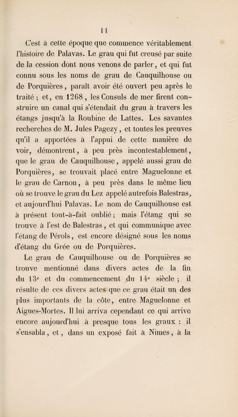 C’est à cette époque que commence véritablement l’histoire de Palavas. Le grau qui fut creusé par suite de la cession dont nous venons de parler, et qui fut connu sous les noms de grau de Cauquilhouse ou de Porquières, paraît avoir été ouvert peu après le traité ; et, en 1268, les Consuls de mer firent con¬ struire un canal qui s’étendait du grau à travers les étangs jusqu’à la Roubine de Lattes. Les savantes recherches de M. Jules Pagezy, et toutes les preuves qu’il a apportées à l’appui de cette manière de voir, démontrent, à peu près incontestablement, que le grau de Cauquilhouse, appelé aussi grau de Porquières, se trouvait placé entre Maguelonne et le grau de Carnon, à peu près dans le même lieu où se trouve le grau du Lez appelé autrefois Balestras et aujourd’hui Palavas. Le nom de Cauquilhouse est à présent tout-à-fait oublié ; mais l’étang qui se trouve à lest de Balestras , et qui communique avec l’étang de Pérols, est encore désigné sous les noms d’étang du Grée ou de Porquières. Le grau de Cauquilhouse ou de Porquières se trouve mentionné dans divers actes de la fin du 18e et du commencement du 14e siècle ; il résulte de ces divers actes que ce grau était un des plus importants de la côte, entre Maguelonne et Aigues-Mortes. D lui arriva cependant ce qui arrive encore aujourd’hui à presque tous les graux : il s’ensabla, et, dans un exposé fait à Nimes, à la