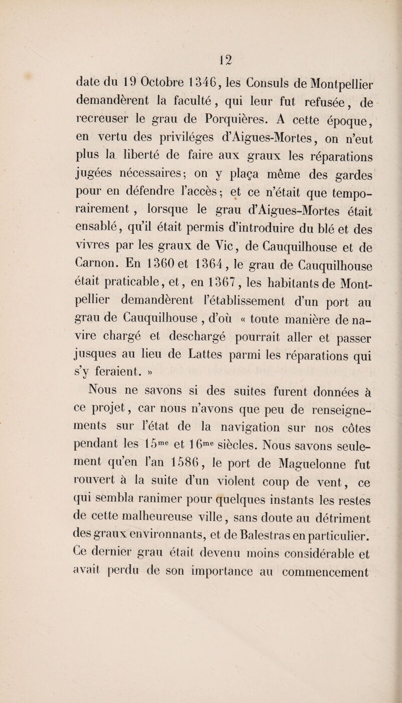 date du 19 Octobre 1346, les Consuls de Montpellier demandèrent la faculté, qui leur fut refusée, de recreuser le grau de Porquières. A cette époque, en vertu des privilèges d’Aigues-Mortes, on n’eut plus la liberté de faire aux graux les réparations jugées nécessaires-, on y plaça même des gardes pour en défendre l’accès ; et ce n’était que tempo¬ rairement , lorsque le grau d’Aigues-Mortes était ensablé, qu’il était permis d’introduire du blé et des vivres par les graux de Vie, de Cauquilhouse et de Carnon. En 1360 et 1364, le grau de Cauquilhouse était praticable, et, en 1367, les habitants de Mont¬ pellier demandèrent l’établissement d’un port au grau de Cauquilhouse , d’où « toute manière de na¬ vire chargé et deschargé pourrait aller et passer jusques au lieu de Lattes parmi les réparations qui s’y feraient. » Nous ne savons si des suites furent données à ce projet, car nous n’avons que peu de renseigne¬ ments sur l’état de la navigation sur nos côtes pendant les I5me et 16me siècles. Nous savons seule¬ ment qu’en l’an 1586, le port de Maguelonne fut rouvert à la suite d’un violent coup de vent, ce qui sembla ranimer pour quelques instants les restes de cette malheureuse ville, sans doute au détriment des graux environnants, et de Balestras en particulier. Ce dernier grau était devenu moins considérable et avait perdu de son importance au commencement