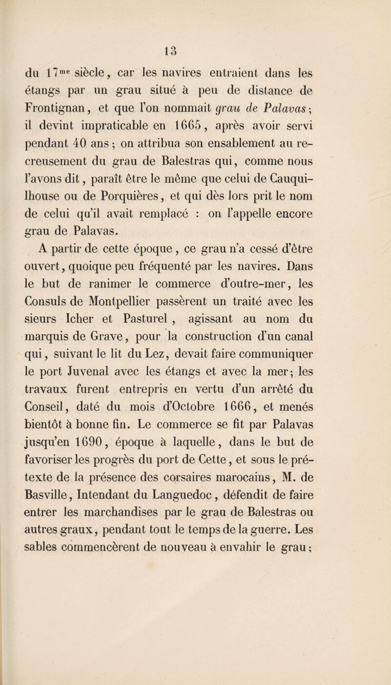 du I7me siècle, car les navires entraient dans les étangs par un grau situé à peu de distance de Frontignan, et que l’on nommait grau de Palavas ; il devint impraticable en 1665, après avoir servi pendant 40 ans -, on attribua son ensablement au re¬ creusement du grau de Balestras qui, comme nous l’avons dit, paraît être le même que celui de Cauqui- lhouse ou de Porquières, et qui dès lors prit le nom de celui qu’il avait remplacé : on l’appelle encore grau de Palavas. A partir de cette époque , ce grau n’a cessé d’être ouvert, quoique peu fréquenté par les navires. Dans le but de ranimer le commerce d’outre-mer, les Consuls de Montpellier passèrent un traité avec les sieurs Icher et Pasturel , agissant au nom du marquis de Grave, pour la construction d’un canal qui, suivant le lit du Lez, devait faire communiquer le port Juvenal avec les étangs et avec la mer; les travaux furent entrepris en vertu d’un arrêté du Conseil, daté du mois d’Octobre 1666, et menés bientôt à bonne fin. Le commerce se fit par Palavas jusqu’en 1690, époque à laquelle, dans le but de favoriser les progrès du port de Cette, et sous le pré¬ texte de la présence des corsaires marocains, M. de Basville, Intendant du Languedoc, défendit de faire entrer les marchandises par le graa de Balestras ou autres graux, pendant tout le temps de la guerre. Les sables commencèrent de nouveau à envahir le grau ;