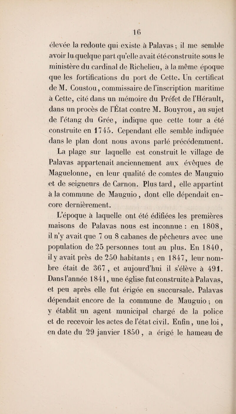 élevée la redoute qui existe à Palavas ; il me semble avoir lu quelque part qu’elle avait été construite sous le ministère du cardinal de Richelieu, à la même époque que les fortifications du port de Cette. Un certificat de M. Coustou, commissaire de l’inscription maritime à Cette, cité dans un mémoire du Préfet de l’Hérault, dans un procès de l’État contre M. Bouyrou, au sujet de l’étang du Grée, indique que cette tour a été construite en 1745. Cependant elle semble indiquée dans le plan dont nous avons parlé précédemment. La plage sur laquelle est construit le village de Palavas appartenait anciennement aux évêques de Maguelonne, en leur qualité de comtes de Mauguio et de seigneurs de Carnon. Plus tard, elle appartint à la commune de Mauguio, dont elle dépendait en¬ core dernièrement. L’époque à laquelle ont été édifiées les premières maisons de Palavas nous est inconnue: en 1808, il n’y avait que 7 ou 8 cabanes de pêcheurs avec une population de 25 personnes tout au plus. En 1840, ily avait près de 250 habitants -, en 1847, leur nom¬ bre était de 367 , et aujourd’hui il s’élève à 491. Dans l’année 1841, une église fut construite à Palavas, et peu après elle fut érigée en succursale. Palavas dépendait encore de la commune de Mauguio ; on y établit un agent municipal chargé de la police et de recevoir les actes de l’état civil. Enfin, une loi, en date du 29 janvier 1850 , a érigé le hameau de