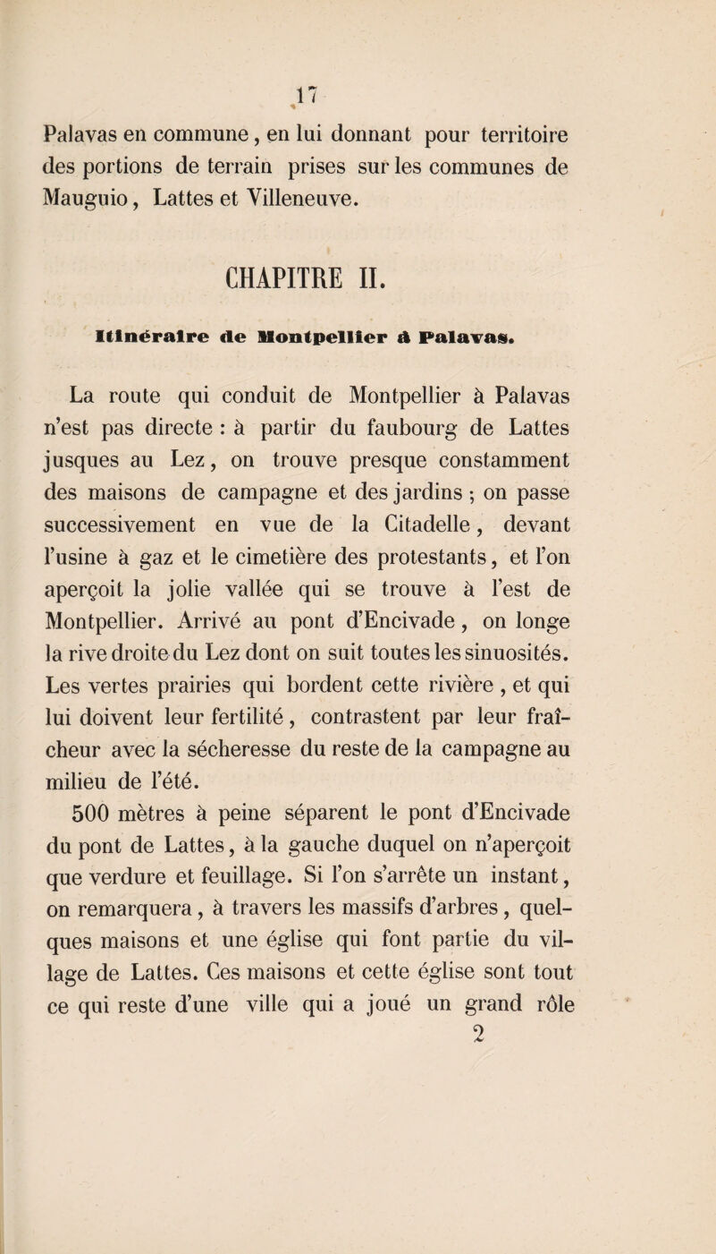 Palavas en commune, en lui donnant pour territoire des portions de terrain prises sur les communes de Mauguio, Lattes et Villeneuve. CHAPITRE II. Itinéraire de Montpellier A Palavas. La route qui conduit de Montpellier à Palavas n’est pas directe : à partir du faubourg de Lattes jusques au Lez, on trouve presque constamment des maisons de campagne et des jardins; on passe successivement en vue de la Citadelle, devant l’usine à gaz et le cimetière des protestants, et l’on aperçoit la jolie vallée qui se trouve à l’est de Montpellier. Arrivé au pont d’Encivade, on longe la rive droite du Lez dont on suit toutes les sinuosités. Les vertes prairies qui bordent cette rivière , et qui lui doivent leur fertilité, contrastent par leur fraî¬ cheur avec la sécheresse du reste de la campagne au milieu de l’été. 500 mètres à peine séparent le pont d’Encivade du pont de Lattes, à la gauche duquel on n’aperçoit que verdure et feuillage. Si l’on s’arrête un instant, on remarquera, à travers les massifs d’arbres , quel¬ ques maisons et une église qui font partie du vil¬ lage de Lattes. Ces maisons et cette église sont tout ce qui reste d’une ville qui a joué un grand rôle 2