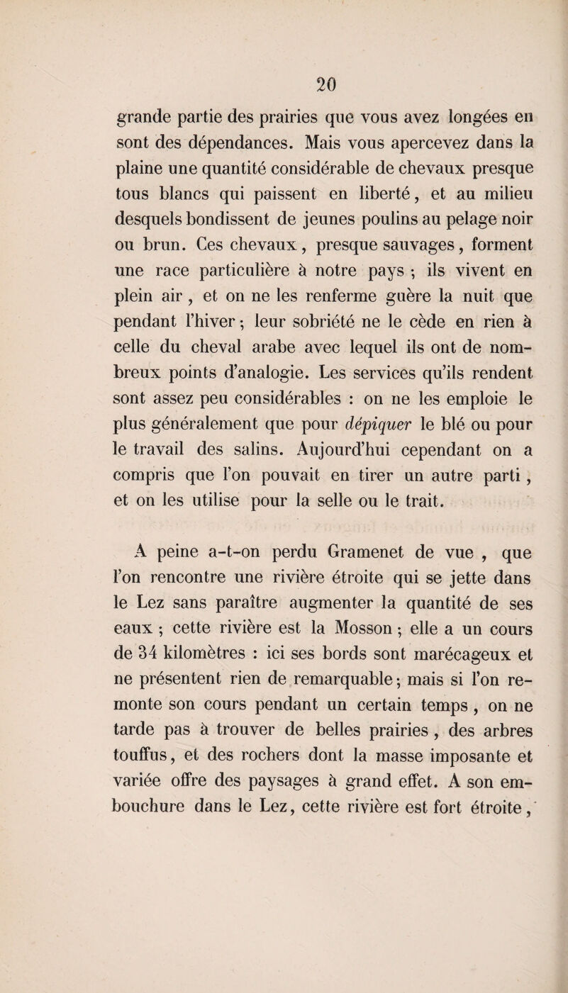 grande partie des prairies que vous avez longées en sont des dépendances. Mais vous apercevez dans la plaine une quantité considérable de chevaux presque tous blancs qui paissent en liberté, et au milieu desquels bondissent de jeunes poulins au pelage noir ou brun. Ces chevaux, presque sauvages, forment une race particulière h notre pays -, ils vivent en plein air , et on ne les renferme guère la nuit que pendant l’hiver ; leur sobriété ne le cède en rien à celle du cheval arabe avec lequel ils ont de nom¬ breux points d’analogie. Les services qu’ils rendent sont assez peu considérables : on ne les emploie le plus généralement que pour dépiquer le blé ou pour le travail des salins. Aujourd’hui cependant on a compris que l’on pouvait en tirer un autre parti, et on les utilise pour la selle ou le trait. A peine a-t-on perdu Gramenet de vue , que l’on rencontre une rivière étroite qui se jette dans le Lez sans paraître augmenter la quantité de ses eaux ; cette rivière est la Mosson ; elle a un cours de 34 kilomètres : ici ses bords sont marécageux et ne présentent rien de remarquable-, mais si l’on re¬ monte son cours pendant un certain temps, on ne tarde pas à trouver de belles prairies , des arbres touffus, et des rochers dont la masse imposante et variée offre des paysages à grand effet. A son em¬ bouchure dans le Lez, cette rivière est fort étroite,