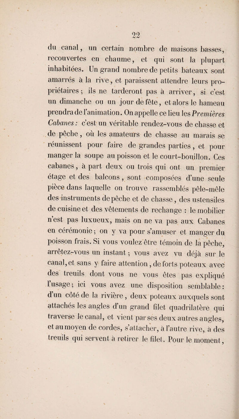 du canal, un certain nombre de maisons basses, recouvertes en chaume, et qui sont la plupart inhabitées. Un grand nombre de petits bateaux sont amarrés à la rive, et paraissent attendre leurs pro¬ priétaires ; ils ne tarderont pas à arriver, si c’est un dimanche on un jour de fête, et alors le hameau prendra de l’animation. On appelle ce lieu les Premières Cabanes : c’est un véritable rendez-vous de chasse et de pêche, où les amateurs de chasse au marais se réunissent pour faire de grandes parties, et pour manger la soupe au poisson et le court-bouillon. Ces cabanes, à part deux ou trois qui ont un premier étage et des balcons , sont composées d’une seule pièce dans laquelle on trouve rassemblés pêle-mêle des instruments dépêché et de chasse, des ustensiles de cuisine et des vêtements de rechange : le mobilier n’est pas luxueux, mais on ne va pas aux Cabanes en cérémonie -, on y va pour s’amuser et manger du poisson frais. Si vous voulez être témoin de la pêche, arrêtez-vous un instant ; vous avez vu déjà sur le canal, et sans y faire attention, de forts poteaux avec des treuils dont vous ne vous êtes pas expliqué l’usage; ici vous avez une disposition semblable: d’un côté de la rivière, deux poteaux auxquels sont attachés les angles d’un grand filet quadrilatère qui traverse le canal, et vient par ses deux autres angles, et au moyen de cordes, s’attacher, à l’autre rive, à des treuils qui servent à retirer le filet. Pour le moment,