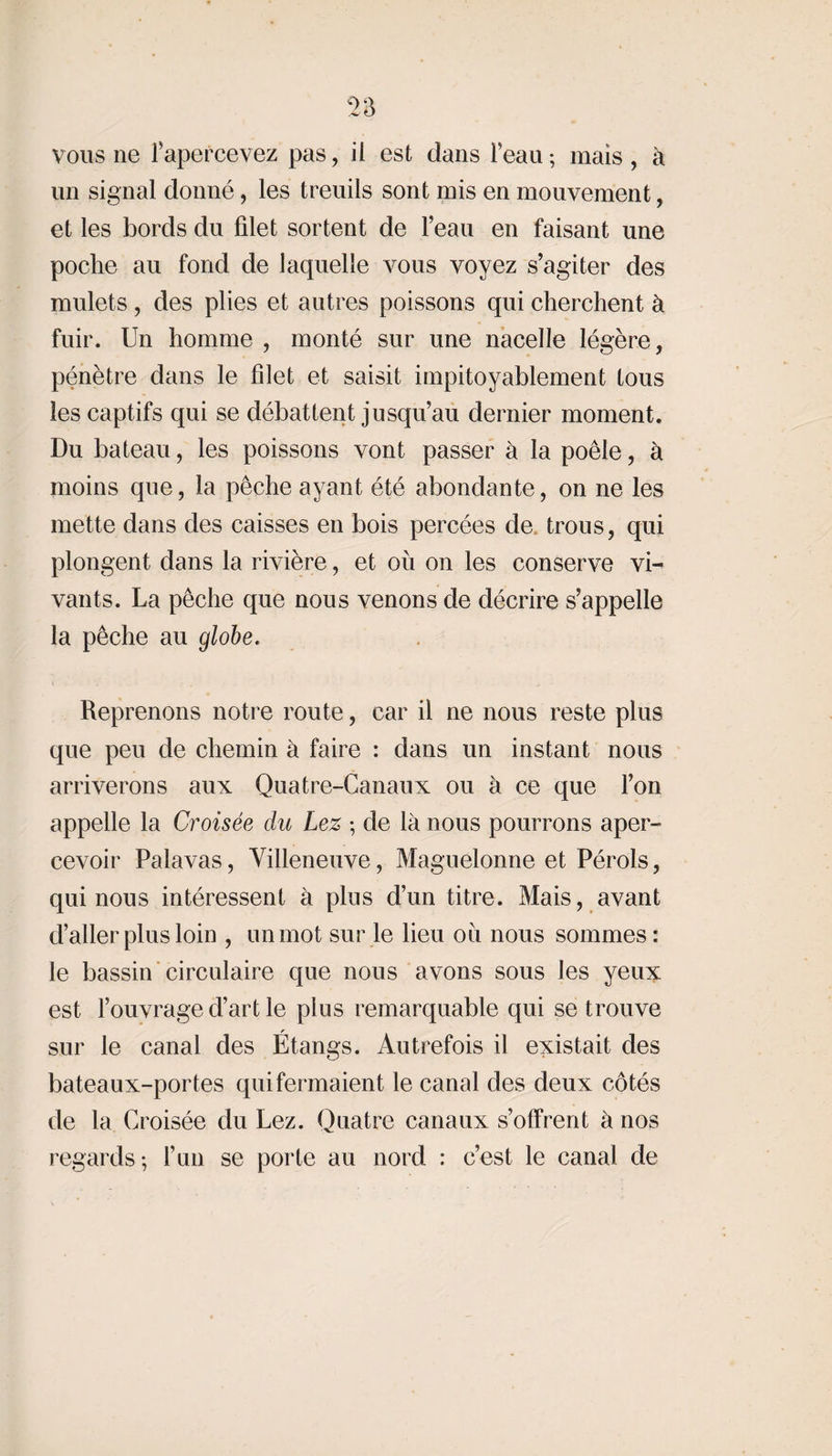 un signal donné, les treuils sont mis en mouvement, et les bords du filet sortent de l’eau en faisant une poche au fond de laquelle vous voyez s’agiter des mulets, des plies et autres poissons qui cherchent à fuir. Un homme , monté sur une nacelle légère, pénètre dans le filet et saisit impitoyablement tous les captifs qui se débattent jusqu’au dernier moment. Du bateau, les poissons vont passer à la poêle, à moins que, la pêche ayant été abondante, on ne les mette dans des caisses en bois percées de. trous, qui plongent dans la rivière, et ou on les conserve vi¬ vants. La pêche que nous venons de décrire s’appelle la pêche au globe. Reprenons notre route, car il ne nous reste plus que peu de chemin à faire : dans un instant nous arriverons aux Quatre-Canaux ou à ce que l’on appelle la Croisée du Lez -, de là nous pourrons aper¬ cevoir Palavas, Villeneuve, Maguelonne et Pérols, qui nous intéressent à plus d’un titre. Mais, avant d’aller plus loin , un mot sur le lieu ou nous sommes: le bassin circulaire que nous avons sous les yeux est l’ouvrage d’art le plus remarquable qui se trouve sur le canal des Étangs. Autrefois il existait des bateaux-portes qui fermaient le canal des deux côtés de la Croisée du Lez. Quatre canaux s’offrent à nos regards-, l’un se porte au nord : c’est le canal de