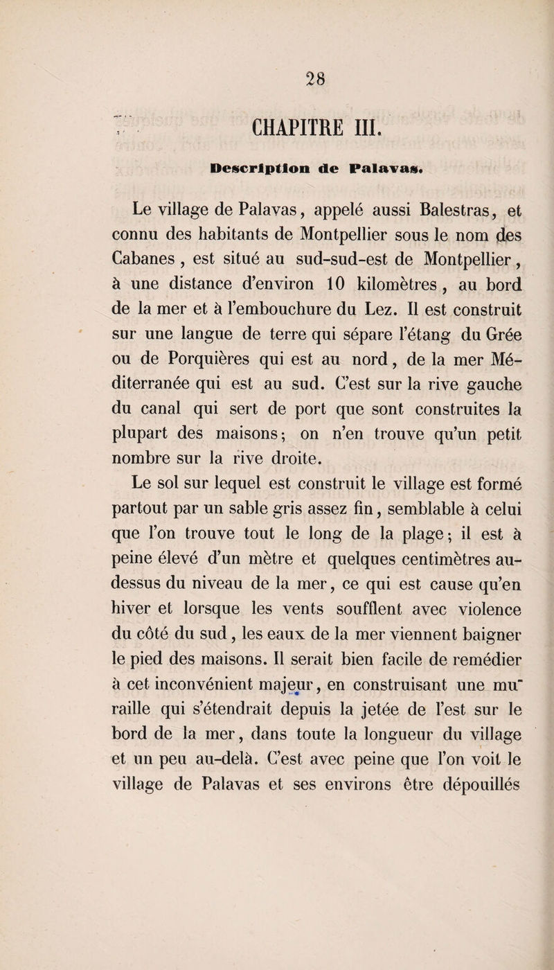 CHAPITRE III. Description de Palavas. Le village de Palavas, appelé aussi Balestras, et connu des habitants de Montpellier sous le nom des Cabanes , est situé au sud-sud-est de Montpellier, à une distance d'environ 10 kilomètres , au bord de la mer et à l’embouchure du Lez. Il est construit sur une langue de terre qui sépare l’étang du Grée ou de Porquières qui est au nord, de la mer Mé¬ diterranée qui est au sud. C’est sur la rive gauche du canal qui sert de port que sont construites la plupart des maisons; on n’en trouve qu’un petit nombre sur la rive droite. Le sol sur lequel est construit le village est formé partout par un sable gris assez fin, semblable à celui que l’on trouve tout le long de la plage-, il est à peine élevé d’un mètre et quelques centimètres au- dessus du niveau de la mer, ce qui est cause qu’en hiver et lorsque les vents soufflent avec violence du côté du sud, les eaux de la mer viennent baigner le pied des maisons. Il serait bien facile de remédier à cet inconvénient majeur, en construisant une mu' raille qui s’étendrait depuis la jetée de l’est sur le bord de la mer, dans toute la longueur du village et un peu au-delà. C’est avec peine que l’on voit le village de Palavas et ses environs être dépouillés