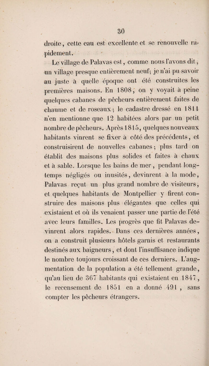 droite, cette eau est excellente et se renouvelle ra¬ pidement. Le village de Palavas est, comme nous lavons dit, un village presque entièrement neuf-, je n’ai pu savoir au juste à quelle époque ont été construites les premières maisons. En 1808, on y voyait à peine quelques cabanes de pêcheurs entièrement faites de chaume et de roseaux ; le cadastre dressé en 1811 n’en mentionne que 12 habitées alors par un petit nombre de pêcheurs. Après 1815, quelques nouveaux habitants vinrent se fixer à côté des précédents, et construisirent de nouvelles cabanes ; plus tard on établit des maisons plus solides et faites à chaux et à sable. Lorsque les bains de mer, pendant long¬ temps négligés ou inusités, devinrent à la mode, Palavas reçut un plus grand nombre de visiteurs , et quelques habitants de Montpellier y firent con¬ struire des maisons plus élégantes que celles qui existaient et ou ils venaient passer une partie de l’été avec leurs familles. Les progrès que fit Palavas de¬ vinrent alors rapides. Dans ces dernières années, on a construit plusieurs hôtels garnis et restaurants destinés aux baigneurs, et dont l’insuffisance indique le nombre toujours croissant de ces derniers. L’aug¬ mentation de la population a été tellement grande, qu’au lieu de 367 habitants qui existaient en 1847 , le recensement de 1851 en a donné 491 , sans compter les pêcheurs étrangers.