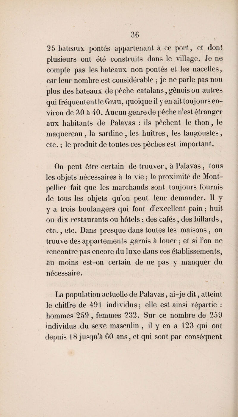 25 bateaux pontés appartenant à ce port, et dont plusieurs ont été construits dans le village. Je ne compte pas les bateaux non pontés et les nacelles, car leur nombre est considérable ; je ne parle pas non plus des bateaux de pêche catalans, génois ou autres qui fréquentent le Grau, quoique il y en ait toujours en¬ viron de 30 à 40. Aucun genre de pêche n’est étranger aux habitants de Palavas : ils pêchent le thon, le maquereau , la sardine , les huîtres, les langoustes, etc. ; le produit de toutes ces pêches est important. On peut être certain de trouver, à Palavas, tous les objets nécessaires à la vie ; la proximité de Mont¬ pellier fait que les marchands sont toujours fournis de tous les objets qu’on peut leur demander. Il y y a trois boulangers qui font d’excellent pain ; huit ou dix restaurants ou hôtels ; des cafés, des billards, etc., etc. Dans presque dans toutes les maisons, on trouve des appartements garnis à louer; et si l’on ne rencontre pas encore du luxe dans ces établissements, au moins est-on certain de ne pas y manquer du nécessaire. La population actuelle de Palavas, ai-je dit, atteint le chiffre de 491 individus ; elle est ainsi répartie : hommes 259 , femmes 232. Sur ce nombre de 259 individus du sexe masculin , il y en a 123 qui ont depuis 18 jusqu’à 60 ans, et qui sont par conséquent