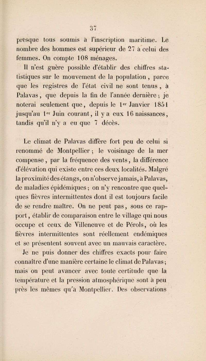 presque tous soumis à l’inscription maritime. Le nombre des hommes est supérieur de 27 à celui des femmes. On compte 108 ménages. Il n’est guère possible d’établir des chiffres sta¬ tistiques sur le mouvement de la population, parce que les registres de l’état civil ne sont tenus , à Palavas, que depuis la fin de l’année dernière ; je noterai seulement que, depuis le 1er Janvier 1851 jusqu’au 1er Juin courant, il y a eux 16 naissances, tandis qu’il n’y a eu que 7 décès. Le climat de Palavas diffère fort peu de celui si renommé de Montpellier ; le voisinage de la mer compense , par la fréquence des vents, la différence d’élévation qui existe entre ces deux localités. Malgré la proximité des étangs, on n’observe jamais, à Palavas, de maladies épidémiques ; on n’y rencontre que quel¬ ques fièvres intermittentes dont il est toujours facile de se rendre maître. On ne peut pas, sous ce rap¬ port , établir de comparaison entre le village qui nous occupe et ceux de Villeneuve et de Pérols, où les fièvres intermittentes sont réellement endémiques et se présentent souvent avec un mauvais caractère. Je ne puis donner des chiffres exacts pour faire connaître d’une manière certaine le climat de Palavas ; mais on peut avancer avec toute certitude que la température et la pression atmosphérique sont à peu près les mêmes qu a Montpellier. Des observations