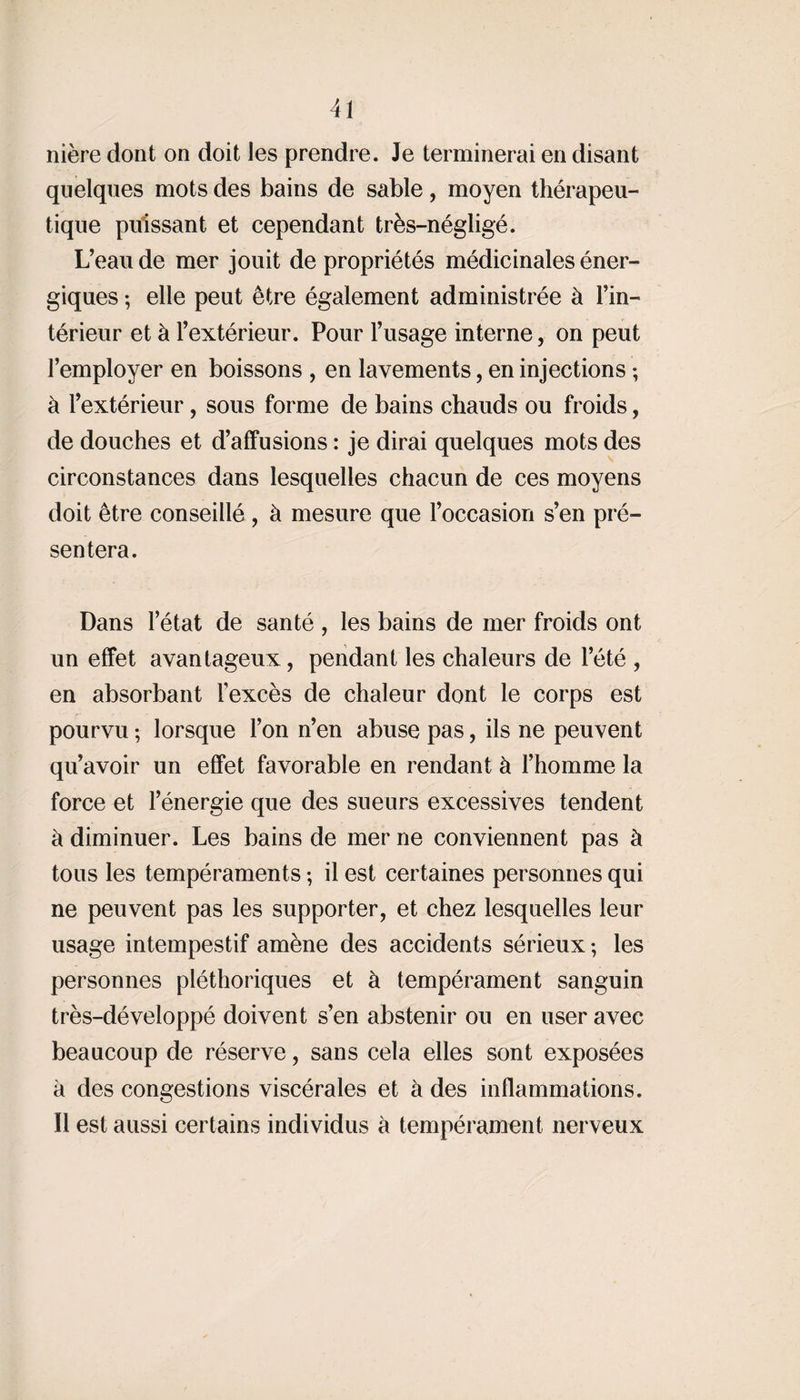 nière dont on doit les prendre. Je terminerai en disant quelques mots des bains de sable, moyen thérapeu¬ tique puissant et cependant très-négligé. L’eau de mer jouit de propriétés médicinales éner¬ giques ; elle peut être également administrée à l’in¬ térieur et à l’extérieur. Pour l’usage interne, on peut l’employer en boissons , en lavements, en injections ; à l’extérieur, sous forme de bains chauds ou froids, de douches et d’affusions : je dirai quelques mots des circonstances dans lesquelles chacun de ces moyens doit être conseillé , à mesure que l’occasion s’en pré¬ sentera. Dans l’état de santé , les bains de mer froids ont un effet avantageux, pendant les chaleurs de l’été , en absorbant l'excès de chaleur dont le corps est pourvu ; lorsque l’on n’en abuse pas, ils ne peuvent qu’avoir un effet favorable en rendant à l’homme la force et l’énergie que des sueurs excessives tendent à diminuer. Les bains de mer ne conviennent pas à tous les tempéraments ; il est certaines personnes qui ne peuvent pas les supporter, et chez lesquelles leur usage intempestif amène des accidents sérieux; les personnes pléthoriques et à tempérament sanguin très-développé doivent s’en abstenir ou en user avec beaucoup de réserve, sans cela elles sont exposées à des congestions viscérales et à des inflammations. Il est aussi certains individus à tempérament nerveux