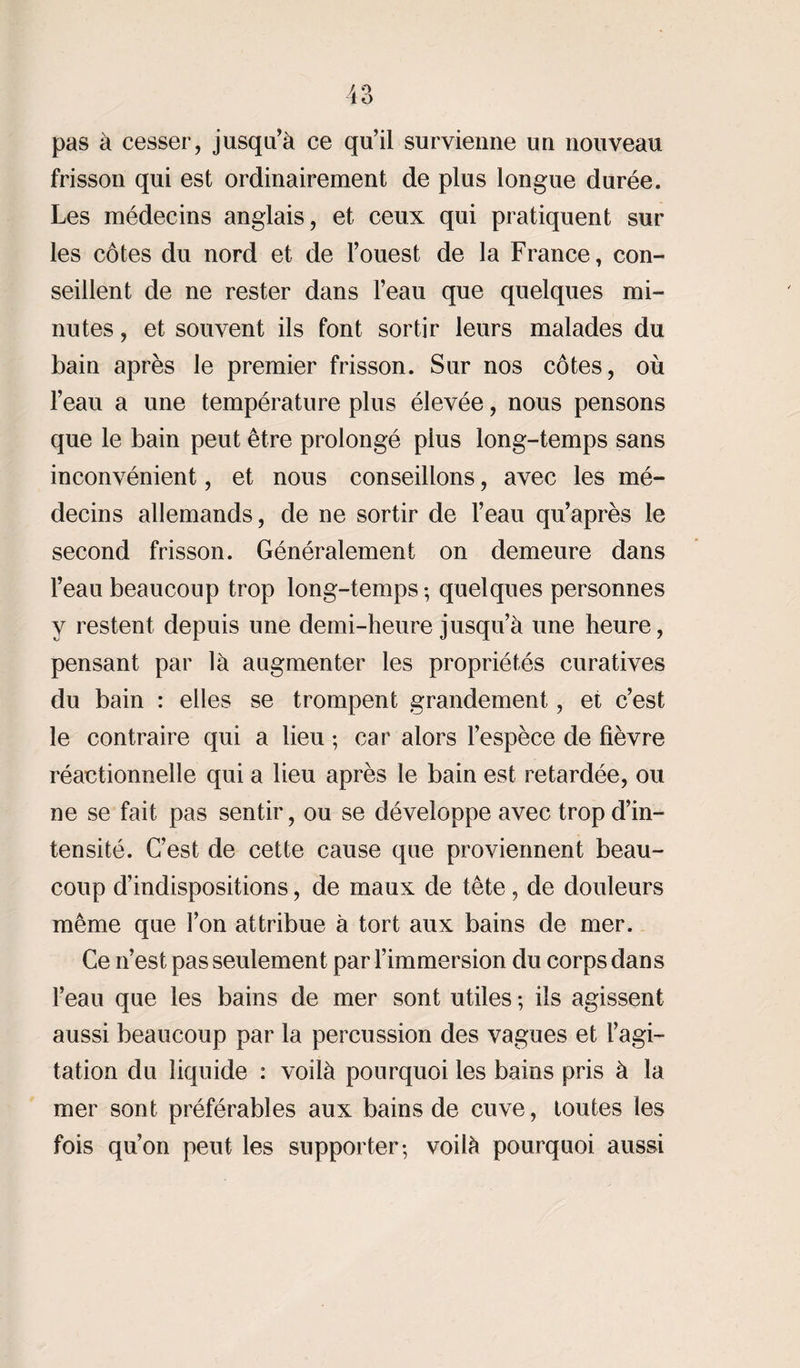 pas à cesser, jusqu’à ce qu’il survienne un nouveau frisson qui est ordinairement de plus longue durée. Les médecins anglais, et ceux qui pratiquent sur les côtes du nord et de l’ouest de la France, con¬ seillent de ne rester dans l’eau que quelques mi¬ nutes , et souvent ils font sortir leurs malades du bain après le premier frisson. Sur nos côtes, où l’eau a une température plus élevée, nous pensons que le bain peut être prolongé plus long-temps sans inconvénient, et nous conseillons, avec les mé¬ decins allemands, de ne sortir de l’eau qu’après le second frisson. Généralement on demeure dans l’eau beaucoup trop long-temps ; quelques personnes y restent depuis une demi-heure jusqu’à une heure, pensant par là augmenter les propriétés curatives du bain : elles se trompent grandement, et c’est le contraire qui a lieu ; car alors l’espèce de fièvre réactionnelle qui a lieu après le bain est retardée, ou ne se fait pas sentir, ou se développe avec trop d’in¬ tensité. C’est de cette cause que proviennent beau¬ coup d’indispositions, de maux de tête, de douleurs même que l’on attribue à tort aux bains de mer. Ce n’est pas seulement par l’immersion du corps dans l’eau que les bains de mer sont utiles ; ils agissent aussi beaucoup par la percussion des vagues et l’agi¬ tation du liquide : voilà pourquoi les bains pris à la mer sont préférables aux bains de cuve, toutes les fois qu’on peut les supporter-, voilà pourquoi aussi