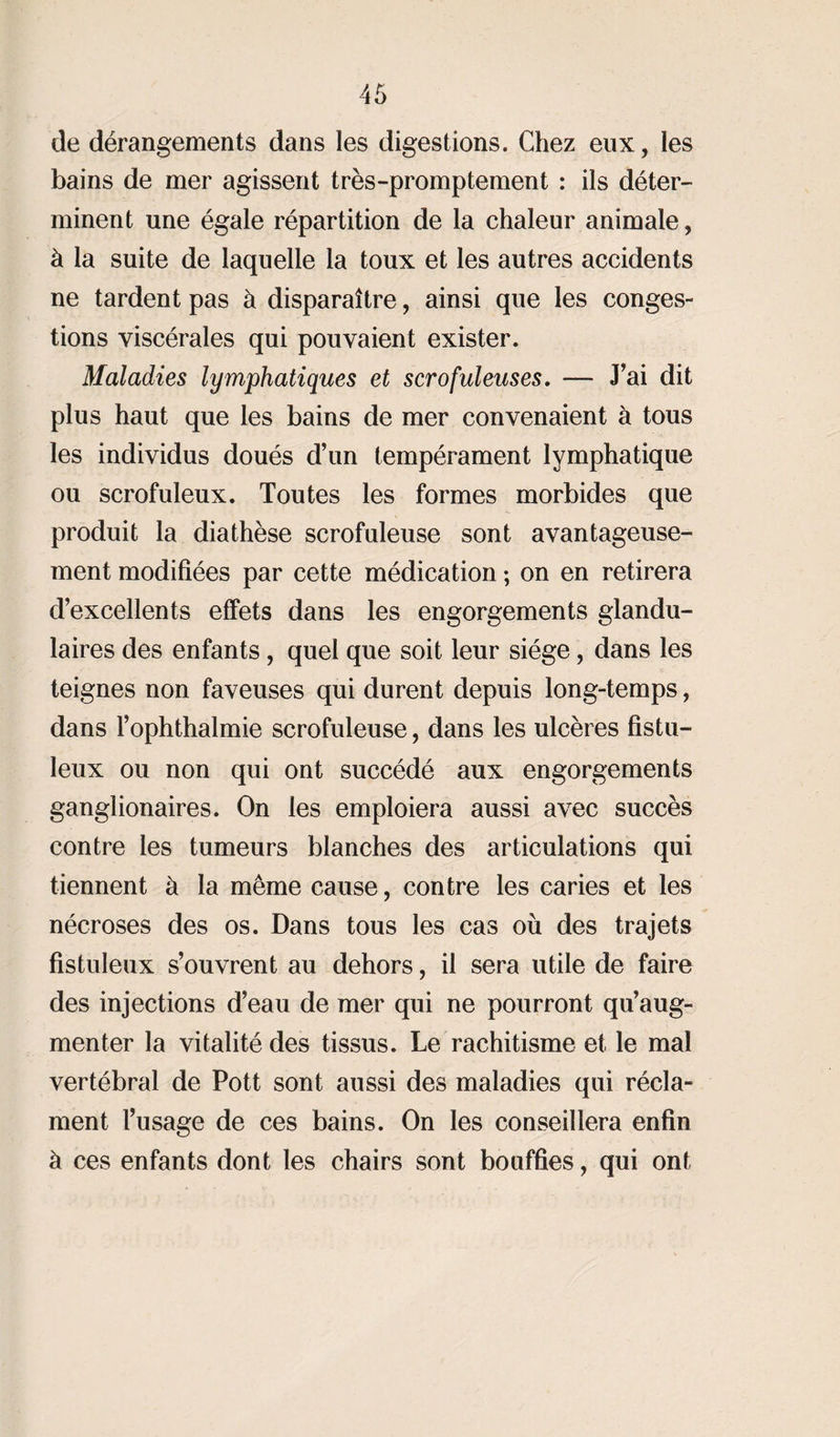 de dérangements dans les digestions. Chez eux, les bains de mer agissent très-promptement : ils déter¬ minent une égale répartition de la chaleur animale, à la suite de laquelle la toux et les autres accidents ne tardent pas à disparaître, ainsi que les conges¬ tions viscérales qui pouvaient exister. Maladies lymphatiques et scrofuleuses, — J’ai dit plus haut que les bains de mer convenaient à tous les individus doués d’un tempérament lymphatique ou scrofuleux. Toutes les formes morbides que produit la diathèse scrofuleuse sont avantageuse¬ ment modifiées par cette médication ; on en retirera d’excellents effets dans les engorgements glandu¬ laires des enfants, quel que soit leur siège, dans les teignes non faveuses qui durent depuis long-temps, dans l’ophthalmie scrofuleuse, dans les ulcères fistu- leux ou non qui ont succédé aux engorgements ganglionaires. On les emploiera aussi avec succès contre les tumeurs blanches des articulations qui tiennent à la même cause, contre les caries et les nécroses des os. Dans tous les cas où des trajets fistuleux s’ouvrent au dehors, il sera utile de faire des injections d’eau de mer qui ne pourront qu’aug¬ menter la vitalité des tissus. Le rachitisme et le mal vertébral de Pott sont aussi des maladies qui récla¬ ment l’usage de ces bains. On les conseillera enfin à ces enfants dont les chairs sont bouffies, qui ont