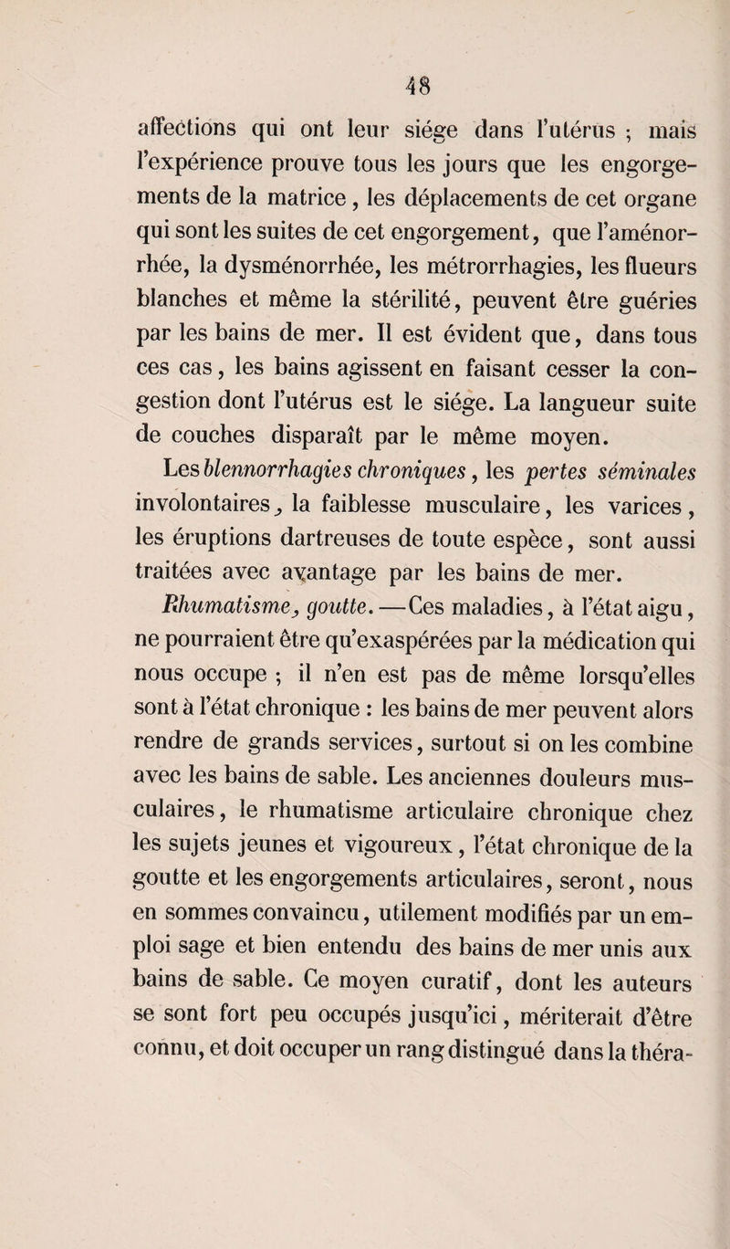 affections qui ont leur siège dans l’utérus ; mais l’expérience prouve tous les jours que les engorge¬ ments de la matrice , les déplacements de cet organe qui sont les suites de cet engorgement, que l’aménor¬ rhée, la dysménorrhée, les métrorrhagies, les flueurs blanches et même la stérilité, peuvent être guéries par les bains de mer. Il est évident que, dans tous ces cas, les bains agissent en faisant cesser la con¬ gestion dont l’utérus est le siège. La langueur suite de couches disparaît par le même moyen. Les blennorrhagie s chroniques, les pertes séminales involontairesla faiblesse musculaire, les varices, les éruptions dartreuses de toute espèce, sont aussi traitées avec avantage par les bains de mer. Rhumatismej, goutte. —Ces maladies, à l’état aigu, ne pourraient être qu’exaspérées par la médication qui nous occupe ; il n’en est pas de même lorsqu’elles sont à l’état chronique : les bains de mer peuvent alors rendre de grands services, surtout si on les combine avec les bains de sable. Les anciennes douleurs mus¬ culaires, le rhumatisme articulaire chronique chez les sujets jeunes et vigoureux, l’état chronique de la goutte et les engorgements articulaires, seront, nous en sommes convaincu, utilement modifiés par un em¬ ploi sage et bien entendu des bains de mer unis aux bains de sable. Ce moyen curatif, dont les auteurs se sont fort peu occupés jusqu’ici, mériterait d’être connu, et doit occuper un rang distingué dans la théra-