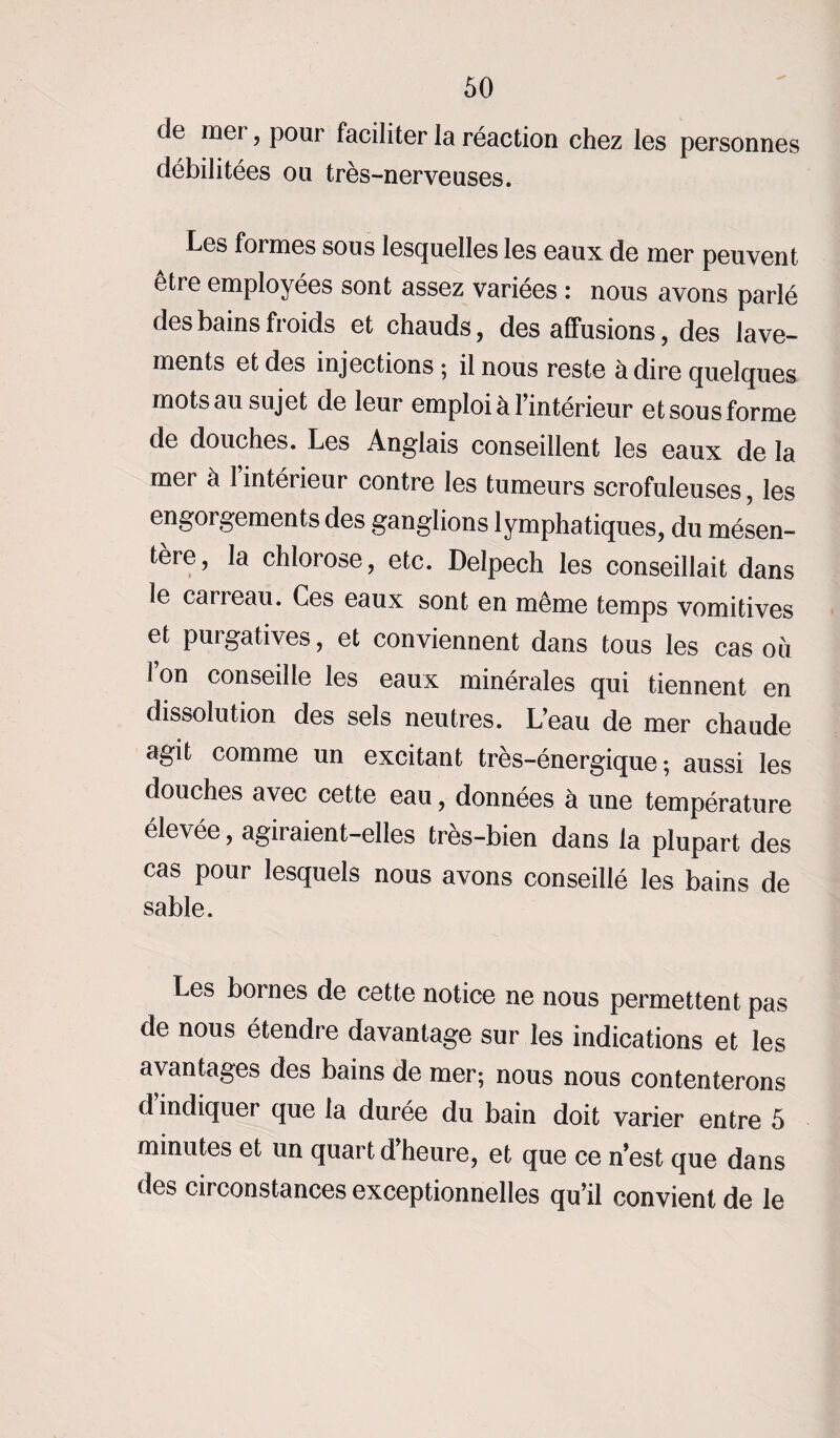 de mei, pour faciliter la réaction chez les personnes débilitées ou très-nerveuses. Les formes sous lesquelles les eaux de mer peuvent être employées sont assez variées : nous avons parlé des bains froids et chauds, des affusions, des lave¬ ments et des injections ; il nous reste adiré quelques mots au sujet de leur emploi a 1 intérieur et sous forme de douches. Les Anglais conseillent les eaux de la mer à l’intérieur contre les tumeurs scrofuleuses, les engorgements des ganglions lymphatiques, du mésen¬ tère, la chlorose, etc. Delpech les conseillait dans le eau eau. Ces eaux sont en même temps vomitives et purgatives, et conviennent dans tous les cas ou Ion conseille les eaux minérales qui tiennent en dissolution des sels neutres. L’eau de mer chaude agit comme un excitant très-énergique ; aussi les douches avec cette eau, données à une température élevée, agiraient-elles très-bien dans la plupart des cas pour lesquels nous avons conseillé les bains de sable. Les bornes de cette notice ne nous permettent pas de nous étendre davantage sur les indications et les avantages des bains de mer; nous nous contenterons d’indiquer que la durée du bain doit varier entre 5 minutes et un quart d’heure, et que ce n’est que dans des circonstances exceptionnelles qu’il convient de le