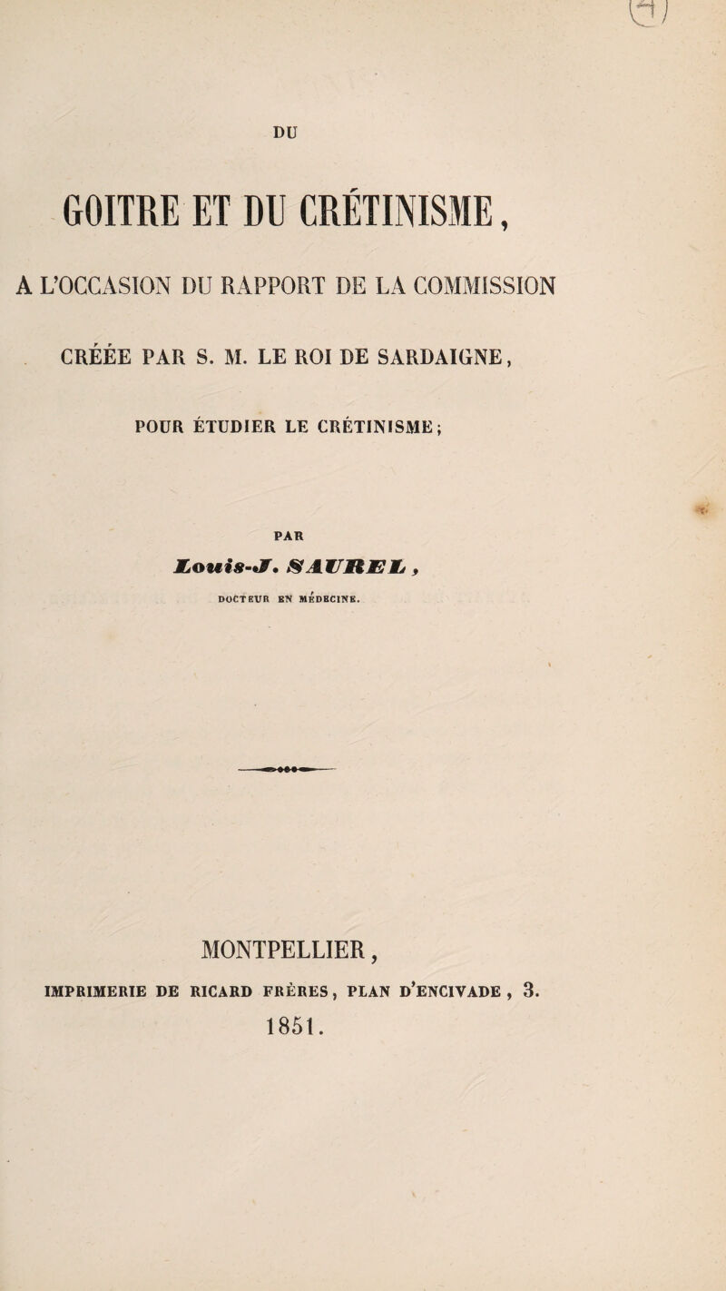 DU GOITRE ET DU CRÉTINISME, A L’OCCASION DU RAPPORT DE LA COMMISSION CRÉÉE PAR S. M. LE ROI DE SARDAIGNE, POUR ÉTUDIER LE CRÉTINISME; PAR Louis-I. SAUREIj , DOCTEUR EN MEDECINE. MONTPELLIER, IMPRIMERIE DE RICARD FRÈRES , PLAN D’ENCIVADE , 3. 1851.