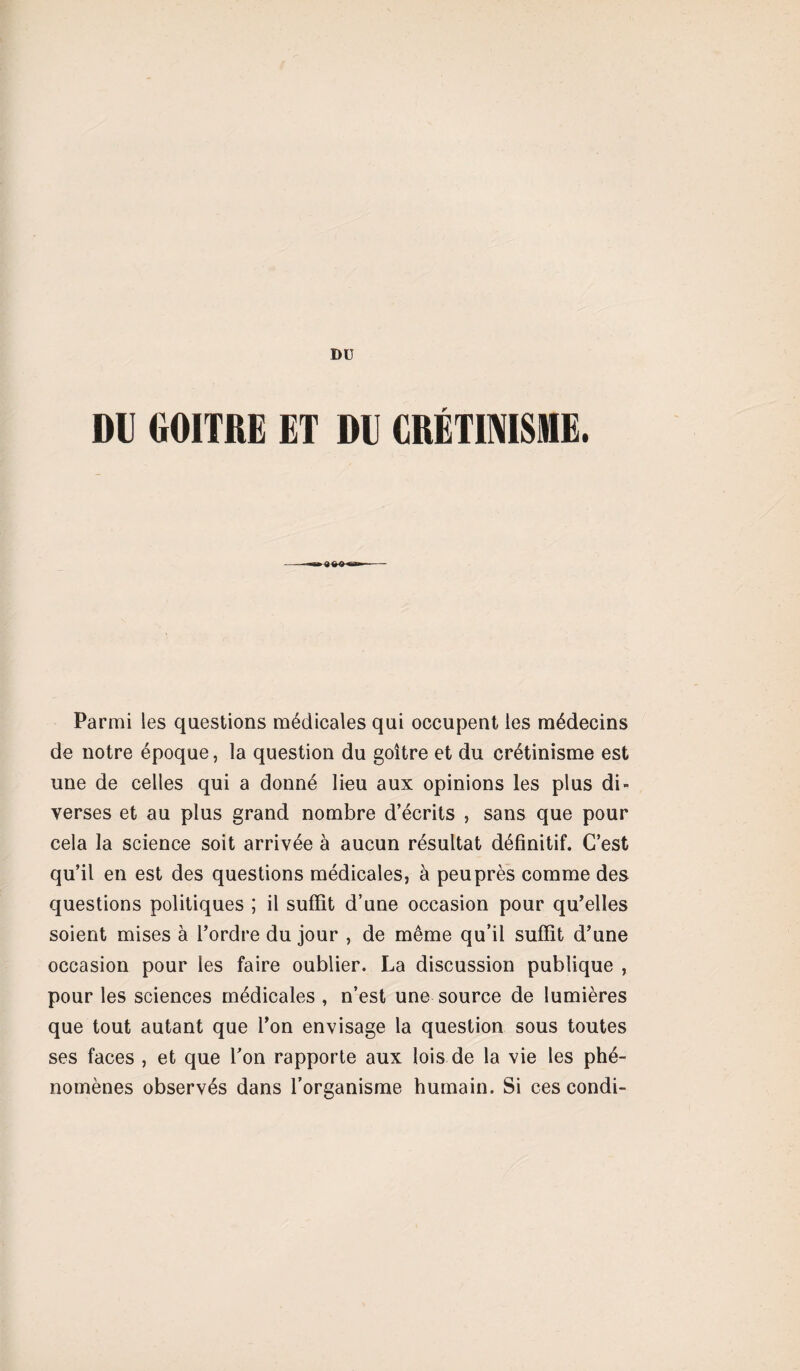 Dü DU GOITRE ET DU CRÉTINISME. Parmi les questions médicales qui occupent les médecins de notre époque, la question du goitre et du crétinisme est une de celles qui a donné lieu aux opinions les plus di¬ verses et au plus grand nombre d’écrits , sans que pour cela la science soit arrivée à aucun résultat définitif. C’est qu’il en est des questions médicales, à peu près comme des questions politiques ; il suffit d’une occasion pour qu’elles soient mises à l’ordre du jour , de même qu’il suffit d’une occasion pour les faire oublier. La discussion publique , pour les sciences médicales , n’est une source de lumières que tout autant que l’on envisage la question sous toutes ses faces , et que l’on rapporte aux lois de la vie les phé¬ nomènes observés dans l’organisme humain. Si ces condi-