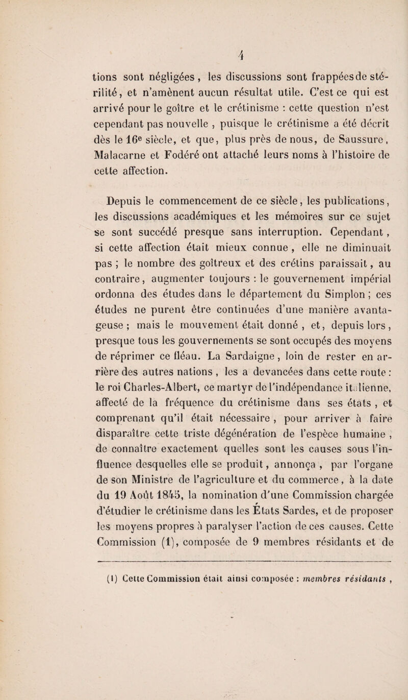 tions sont négligées, les discussions sont frappées de sté¬ rilité, et n’amènent aucun résultat utile. C’est ce qui est arrivé pour le goitre et le crétinisme : cette question n’est cependant pas nouvelle , puisque le crétinisme a été décrit dès le 16e siècle, et que, plus près de nous, de Saussure, Malacarne et Fodéré ont attaché leurs noms à l’histoire de cette affection. Depuis le commencement de ce siècle, les publications, les discussions académiques et les mémoires sur ce sujet se sont succédé presque sans interruption. Cependant, si cette affection était mieux connue , elle ne diminuait pas ; le nombre des goitreux et des crétins paraissait, au contraire, augmenter toujours : le gouvernement impérial ordonna des études dans le département du Simplon ; ces études ne purent être continuées d’une manière avanta¬ geuse ; mais le mouvement était donné , et, depuis lors, presque tous les gouvernements se sont occupés des moyens de réprimer ce fléau. La Sardaigne, loin de rester en ar¬ rière des autres nations , les a devancées dans cette route : le roi Charles-Albert, ce martyr de l'indépendance italienne, affecté de la fréquence du crétinisme dans ses états , et comprenant qu’il était nécessaire , pour arriver à faire disparaître cette triste dégénération de l’espèce humaine , de connaître exactement quelles sont les causes sous l’in¬ fluence desquelles elle se produit, annonça , par l’organe de son Ministre de l’agriculture et du commerce, à la date du 19 Août 1845, la nomination d'une Commission chargée d’étudier le crétinisme dans les Etats Sardes, et de proposer les moyens propres à paralyser l’action de ces causes. Cette Commission (1), composée de 9 membres résidants et de (I) Cette Commission était ainsi composée : membres résidants ,