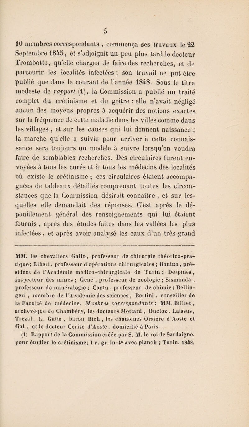 10 membres correspondants , commença ses travaux le 22 Septembre 1845, et s’adjoignit un peu plus tard le docteur Trombotto, quelle chargea de faire des recherches, et de parcourir les localités infectées ; son travail ne put être publié que dans le courant de l’année 1848. Sous le titre modeste de rapport (1), la Commission a publié un traité complet du crétinisme et du goitre : elle n’avait négligé aucun des moyens propres à acquérir des notions exactes sur la fréquence de cette maladie dans les villes comme dans les villages , et sur les causes qui lui donnent naissance ; la marche qu elle a suivie pour arriver à cette connais¬ sance sera toujours un modèle à suivre lorsqu’on voudra faire de semblables recherches. Des circulaires furent en¬ voyées à tous les curés et à tous les médecins des localités où existe le crétinisme ; ces circulaires étaient accompa¬ gnées de tableaux détaillés comprenant toutes les circon¬ stances que la Commission désirait connaître , et sur les¬ quelles elle demandait des réponses. C’est après le dé¬ pouillement général des renseignements qui lui étaient fournis, après des études faites dans les vallées les plus infectées, et après avoir analysé les eaux d’un très-grand MM. les chevaliers Gallo, professeur de chirurgie théorico-pra- tique ; Iliberi, professeur d’opérations chirurgicales ; Bonino , pré¬ sident de l’Académie médico-chirurgicale de Turin ; Despînes , inspecteur des mines ; Gêné , professeur de zoologie ; Sismonda , professeur de minéralogie ; Ganiu , professeur de chimie; Bellin- geri , membre de l’Académie des sciences ; Bertini , conseiller de la Facuité de médecine. Membres correspondants : MM. Billiet , archevêque de Chambéry, les docteurs Mottard , Ducloz, Laissus, Trezal, L. Gatta , baron Bich , les chanoines Orsière d’Aoste et Gai , et le docteur Cerise d’Aoste, domicilié à Paris (1) Rapport de la Commission créée par S. M. le roi de Sardaigne, pour étudier le crétinisme; t v. gr. in-f° avec planch ; Turin, 1848.