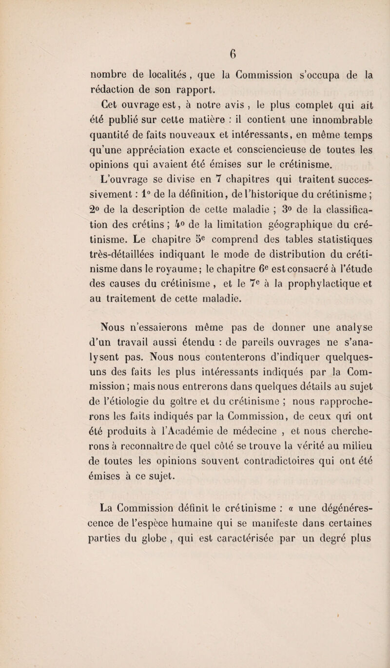 nombre de localités , que la Commission s’occupa de la rédaction de son rapport. Cet ouvrage est, à notre avis , le plus complet qui ait été publié sur cette matière : il contient une innombrable quantité de faits nouveaux et intéressants, en même temps qu’une appréciation exacte et consciencieuse de toutes les opinions qui avaient été émises sur le crétinisme. L’ouvrage se divise en 7 chapitres qui traitent succes¬ sivement : 1° de la définition, de l’historique du crétinisme; 2° de la description de cette maladie ; 3° de la classifica¬ tion des crétins ; 4° de la limitation géographique du cré¬ tinisme. Le chapitre 5e comprend des tables statistiques très-détaillées indiquant le mode de distribution du créti¬ nisme dans le royaume; le chapitre 6e est consacré à l’étude des causes du crétinisme , et le 7e à la prophylactique et au traitement de cette maladie. Nous n’essaierons même pas de donner une analyse d’un travail aussi étendu : de pareils ouvrages ne s’ana¬ lysent pas. Nous nous contenterons d’indiquer quelques- uns des faits les plus intéressants indiqués par la Com¬ mission ; mais nous entrerons dans quelques détails au sujet de l’étiologie du goitre et du crétinisme ; nous rapproche¬ rons les faits indiqués par la Commission, de ceux qui ont été produits à l’Académie de médecine , et nous cherche¬ rons à reconnaître de quel côté se trouve la vérité au milieu de toutes les opinions souvent contradictoires qui ont été émises à ce sujet. La Commission définit le crétinisme : « une dégénéres¬ cence de l’espèce humaine qui se manifeste dans certaines parties du globe , qui est caractérisée par un degré plus