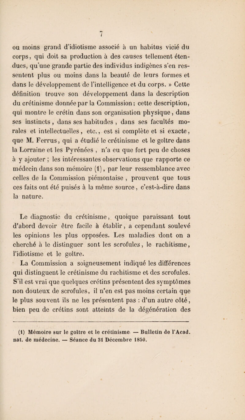 ou moins grand d’idiotisme associé à un habitus vicié du corps, qui doit sa production à des causes tellement éten¬ dues, qu’une grande partie des individus indigènes s’en res¬ sentent plus ou moins dans la beauté de leurs formes et dans le développement de l’intelligence et du corps. » Cette définition trouve son développement dans la description du crétinisme donnée par la Commission; cette description, qui montre le crétin dans son organisation physique, dans ses instincts, dans ses habitudes , dans ses facultés mo¬ rales et intellectuelles, etc., est si complète et si exacte, que M. Ferrus, qui a étudié le crétinisme et le goitre dans la Lorraine et les Pyrénées , n'a eu que fort peu de choses à y ajouter ; les intéressantes observations que rapporte ce médecin dans son mémoire (1.), par leur ressemblance avec celles de la Commission piémontaise , prouvent que tous ces faits ont été puisés à la même source, c’est-à-dire dans la nature. Le diagnostic du crétinisme, quoique paraissant tout d’abord devoir être facile à établir, a cependant soulevé les opinions les plus opposées. Les maladies dont on a cherché à le distinguer sont les scrofules, le rachitisme, l’idiotisme et le goitre. La Commission a soigneusement indiqué les différences qui distinguent le crétinisme du rachitisme et des scrofules. S’il est vrai que quelques crétins présentent des symptômes non douteux de scrofules, il n’en est pas moins certain que le plus souvent ils ne les présentent pas : d’un autre côté, bien peu de crétins sont atteints de la dégénération des (1) Mémoire sur le goitre et le crétinisme — Bulletin de P Acad,