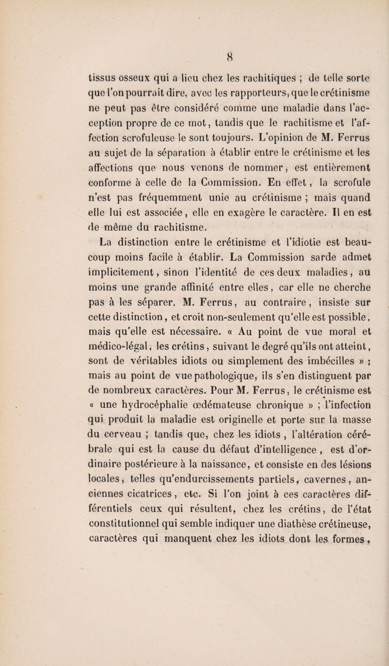 tissus osseux qui a lieu chez les rachitiques ; de telle sorte que l’on pourrait dire, avec les rapporteurs, que le crétinisme ne peut pas être considéré comme une maladie dans l’ac¬ ception propre de ce mot, tandis que le rachitisme et l’af¬ fection scrofuleuse le sont toujours. L’opinion de M. Ferrus au sujet de la séparation à établir entre le crétinisme et les affections que nous venons de nommer, est entièrement conforme à celle de la Commission. En effet, la scrofule n’est pas fréquemment unie au crétinisme ; mais quand elle lui est associée, elle en exagère le caractère. Il en est de même du rachitisme. La distinction entre le crétinisme et l’idiotie est beau¬ coup moins facile à établir. La Commission sarde admet implicitement, sinon l’identité de ces deux maladies, au moins une grande affinité entre elles, car elle ne cherche pas à les séparer. M. Ferrus, au contraire, insiste sur cette distinction, et croit non-seulement qu’elle est possible, mais qu’elle est nécessaire. « Au point de vue moral et médico-légal, les crétins, suivant le degré qu’ils ont atteint, sont de véritables idiots ou simplement des imbécilles » ; mais au point de vue pathologique, ils s’en distinguent par de nombreux caractères. Pour M. Ferrus, le crétinisme est * « une hydrocéphalie œdémateuse chronique » ; l’infection qui produit la maladie est originelle et porte sur la masse du cerveau ; tandis que, chez les idiots , l’altération céré¬ brale qui est la cause du défaut d’intelligence , est d’or¬ dinaire postérieure à la naissance, et consiste en des lésions locales, telles qu’endurcissements partiels, cavernes, an¬ ciennes cicatrices, etc. Si l’on joint à ces caractères dif¬ férentiels ceux qui résultent, chez les crétins, de l’état constitutionnel qui semble indiquer une diathèse crétineuse, caractères qui manquent chez les idiots dont les formes,