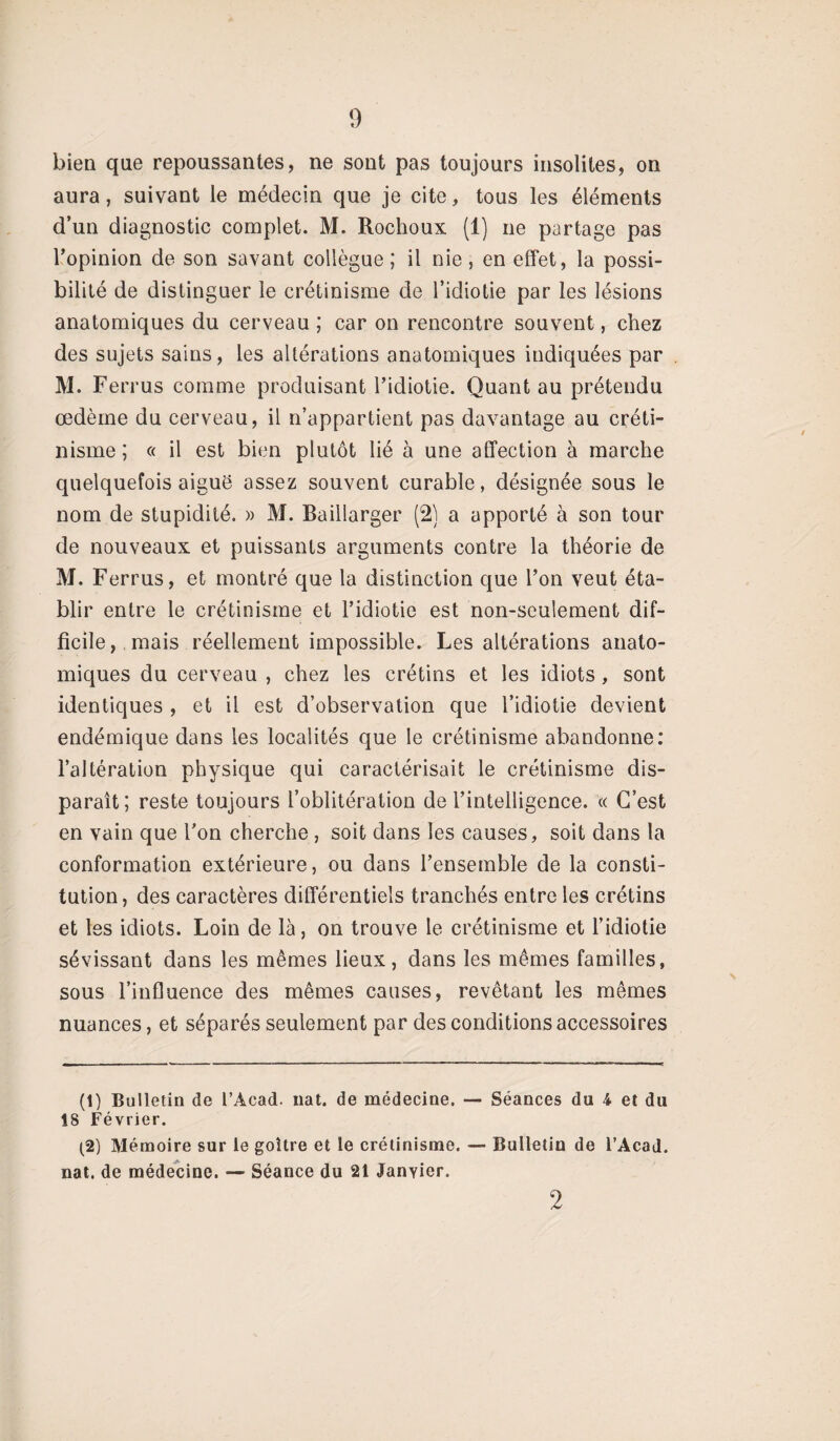 bien que repoussantes, ne sont pas toujours insolites, on aura, suivant le médecin que je cite, tous les éléments d’un diagnostic complet. M. Rochoux (1) ne partage pas l’opinion de son savant collègue ; il nie, en effet, la possi¬ bilité de distinguer le crétinisme de l’idiotie par les lésions anatomiques du cerveau ; car on rencontre souvent, chez des sujets sains, les altérations anatomiques indiquées par M. Ferrus comme produisant l’idiotie. Quant au prétendu œdème du cerveau, il n’appartient pas davantage au créti¬ nisme; « il est bien plutôt lié à une affection à marche quelquefois aiguë assez souvent curable, désignée sous le nom de stupidité. » M. Baillarger (2) a apporté à son tour de nouveaux et puissants arguments contre la théorie de M. Ferrus, et montré que la distinction que l’on veut éta¬ blir entre le crétinisme et l’idiotie est non-seulement dif¬ ficile , mais réellement impossible. Les altérations anato¬ miques du cerveau , chez les crétins et les idiots , sont identiques , et il est d’observation que l’idiotie devient endémique dans les localités que le crétinisme abandonne: l’altération physique qui caractérisait le crétinisme dis¬ paraît; reste toujours l’oblitération de l’intelligence. « C’est en vain que l’on cherche , soit dans les causes, soit dans la conformation extérieure, ou dans l’ensemble de la consti¬ tution , des caractères différentiels tranchés entre les crétins et les idiots. Loin de là, on trouve le crétinisme et l’idiotie sévissant dans les mêmes lieux, dans les mêmes familles, sous l’influence des mêmes causes, revêtant les mêmes nuances, et séparés seulement par des conditions accessoires (1) Bulletin de l’Aead. nat. de médecine. — Séances du i et du 18 Février. (2) Mémoire sur le goitre et le crétinisme. — Bulletin de l’Acad. nat. de médecine. — Séance du 21 Janvier. 2